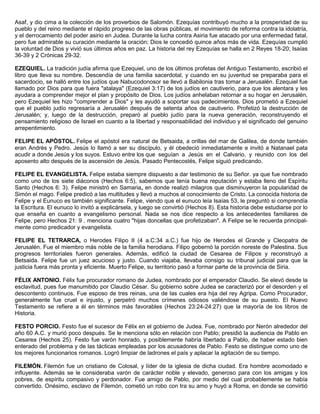 Asaf, y dio cima a la colección de los proverbios de Salomón. Ezequías contribuyó mucho a la prosperidad de su
pueblo y del reino mediante el rápido progreso de las obras públicas, el movimiento de reforma contra la idolatría,
y el derrocamiento del poder asirio en Judea. Durante la lucha contra Asiria fue atacado por una enfermedad fatal,
pero fue admirable su curación mediante la oración; Dios le concedió quince años más de vida. Ezequías cumplió
la voluntad de Dios y vivió sus últimos años en paz. La historia del rey Ezequías se halla en 2 Reyes 18-20; Isaías
36-39 y 2 Crónicas 29-32.
EZEQUIEL. La tradición judía afirma que Ezequiel, uno de los últimos profetas del Antiguo Testamento, escribió el
libro que lleva su nombre. Descendía de una familia sacerdotal, y cuando en su juventud se preparaba para el
sacerdocio, se halló entre los judíos que Nabucodonosor se llevó a Babilonia tras tomar a Jerusalén. Ezequiel fue
llamado por Dios para que fuera "atalaya" (Ezequiel 3:17) de los judíos en cautiverio, para que los alentara y les
ayudara a comprender mejor el plan y propósito de Dios. Los judíos anhelaban retornar a su hogar en Jerusalén,
pero Ezequiel les hizo "comprender a Dios" y les ayudó a soportar sus padecimientos. Dios prometió a Ezequiel
que el pueblo judío regresaría a Jerusalén después de setenta años de cautiverio. Profetizó la destrucción de
Jerusalén; y, luego de la destrucción, preparó al pueblo judío para la nueva generación, reconstruyendo el
pensamiento religioso de Israel en cuanto a la libertad y responsabilidad del individuo y el significado del genuino
arrepentimiento.
FELIPE EL APÓSTOL. Felipe el apóstol era natural de Betsaida, a orillas del mar de Galilea, de donde también
eran Andrés y Pedro. Jesús lo llamó a ser su discípulo, y él obedeció inmediatamente e invitó a Natanael pata
acudir a donde Jesús y los suyos. Estuvo entre los que seguían a Jesús en el Calvario, y reunido con los del
aposento alto después de la ascensión de Jesús. Pasado Pentecostés, Felipe siguió predicando.
FELIPE EL EVANGELISTA. Felipe estaba siempre dispuesto a dar testimonio de su Señor. ya que fue nombrado
como uno de los siete diáconos (Hechos 6:5), sabemos que tenía buena reputación y estaba lleno del Espíritu
Santo (Hechos 6: 3). Felipe ministró en Samaria„ en donde realizó milagros que disminuyeron la popularidad de
Simón el mago. Felipe predicó a las multitudes y llevó a muchos al conocimiento de Cristo. La conocida historia de
Felipe y el Eunuco es también significante. Felipe, viendo que el eunuco leía Isaías 53, le preguntó si comprendía
la Escritura. El eunuco lo invitó a explicársela, y luego se convirtió (Hechos 8). Esta historia debe estudiarse por lo
que enseña en cuanto a evangelismo personal. Nada se nos dice respecto a los antecedentes familiares de
Felipe, pero Hechos 21: 9 . menciona cuatro "hijas doncellas que profetizaban". A Felipe se le recuerda principal-
mente como predicador y evangelista.
FELIPE EL TETRARCA, o Herodes Filipo II (4 a.C:34 a.C.) fue hijo de Herodes el Grande y Cleopatra de
Jerusalén. Fue el miembro más noble de la familia herodiana. Filipo gobernó la porción noreste de Palestina. Sus
progresos territoriales fueron generales. Además, edificó la ciudad de Cesarea de Filipos y reconstruyó a
Betsaida. Felipe fue un juez acucioso y justo. Cuando viajaba, llevaba consigo su tribunal judicial para que la
justicia fuera más pronta y eficiente. Muerto Felipe, su territorio pasó a formar parte de la provincia de Siria.
FÉLIX ANTONIO. Félix fue procurador romano de Judea, nombrado por el emperador Claudio. Se elevó desde la
esclavitud, pues fue manumitido por Claudio César. Su gobierno sobre Judea se caracterizó por el desorden y el
descontento continuos. Fue esposo de tres reinas, una de las cuales era hija del rey Agripa. Como Procurador,
generalmente fue cruel e injusto, y perpetró muchos crímenes odiosos valiéndose de su puesto. El Nuevo
Testamento se refiere a él en términos más favorables (Hechos 23:24-24:27) que la mayoría de los libros de
Historia.
FESTO PORCIO. Festo fue el sucesor de Félix en el gobierno de Judea. Fue, nombrado por Nerón alrededor del
año 60 A.C. y murió poco después. Se le menciona sólo en relación con Pablo; presidió la audiencia de Pablo en
Cesarea (Hechos 25). Festo fue varón honrado, y posiblemente habría libertado a Pablo, de haber estado bien
enterado del problema y de las tácticas empleadas por los acusadores de Pablo. Festo se distingue como uno de
los mejores funcionarios romanos. Logró limpiar de ladrones el país y aplacar la agitación de su tiempo.
FILEMÓN. Filemón fue un cristiano de Colosal, y líder de la iglesia de dicha ciudad. Era hombre acomodado e
influyente. Además se le consideraba varón de carácter noble y elevado, generoso para con los amigas y los
pobres, de espíritu compasivo y perdonador. Fue amigo de Pablo, por medio del cual probablemente se había
convertido. Onésimo, esclavo de Filemón, cometió un robo con tra su amo y huyó a Roma, en donde se convirtió
 