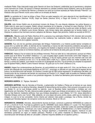 mediante Pablo. Éste intercedió luego ante Filemón en favor de Onésimo, pidiéndole que lo perdonara y aceptara
como hermano en Cristo. Se ignora si Filemón demostró su caridad cristiana hacia Onésimo, pero es de suponer
que así haya sido. La historia de Filemón y Onésimo se narra en la breve epístola de Pablo llamada "Filemón". La
tradición dice que Filemón murió como mártir en el reinado de Nerón.
GAYO. La epístola de 3 Juan se dirige a Gayo. Poco se sabe respecto a él, pero algunos lo han identificado con
Gayo de Macedonia (Hechos 19:29), Gayo de Derbe (Hechos 20:4), o Gayo de Corinto (1 Corintios 1:14;
Romanos 16:23).
GALIÓN. Julio Anneo Galión era el procónsul romano de Acaya. En una disputa religiosa, los judíos llevaron a
Pablo ante él, para que lo juzgara. Galión rehusó mezclarse en la disputa, y rechazó el caso (Hechos 18:2-16).
Chocan las diversas teorías sobre la muerte de Galión. La tradición dice que fue muerto por orden de Nerón, junto
con su "hermano", el filósofo Lucio Anneo Séneca. Julio Anneo había sido adoptado por la familia Galión, y la
Historia no aclara si fue hermano carnal o adoptivo de Séneca. Según San jerónimo, Galión se suicidó en 65 D.C.
GAMALIEL. Maestro judío de Pablo (Hechos 22:3) y persona muy estimada (Hechos 5:34), bisnieto del conocido
rabí judío Hillel. Su actitud objetiva respecto a los cristianos fue realmente loable y valiente (Hechos 5) y
contribuyó a la victoria de la iglesia naciente.
GEDEÓN. Fue uno de los grandes personajes del Antiguo Testamento y su historia puede leerse completa en
jueces 6-8. La señal del vellón, la derrota de los madianitas a manos de sólo trescientos soldados escogidos por
Dios que emplearon cántaros y antorchas, y la negativa de Gedeón a dejarse coronar (primer intento por constituir
la monarquía que consta en la historia hebrea), son partes de la historia de este justo juez de Israel.
HABACUC. Habacuc fue el octavo de los profetas menores. Poco se sabe de su vida personal, aunque se infiere,
puesto que se le llama "el profeta" (Habacuc 1:1), que ocupaba algún puesto reconocido como líder religioso. La
expresión "sobre mis instrumentos de cuerdas" (Habacuc 3:19) ha hecho pensar que era miembro del coro del
templo. Profirió su profecía el año 12 ó 13 de tosías (629 ó 628 A.C.). Clamó contra los males sociales de su
tiempo y contra los caldeos, que habían incurrido en el desagrado de Dios. Fue el primero en emplear la expresión
que el apóstol Pablo y Martín Lutero hicieron famosa: "El justo por su fe vivirá" (Habacuc 2:4).
HAGEO. Hageo fue contemporáneo de Zacarías, el cual profetizó en el siglo sexto A.C. Ciro, rey de Persia, en el
primer año después de conquistada Babilonia en 537 A.C., promulgó un decreto en que permitía el regreso de los
judíos y la reconstrucción del templo. En Esdras 2 consta que 42.360 judíos regresaron; la edificación del altar y la
construcción de los cimientos del templo se mencionan en Esdras 3 y 4. Hageo halló al pueblo en Palestina débil,
desalentado y negligente en cuanto a sus prácticas religiosas. Su tarea fue alentarlos para reconstruir el templo y
renovar un culto vigoroso.
HERODES AGRIPA (V. “Agripa, Herodes”)
HERODES ANTIPAS. Hijo de Herodes el Grande, y gobernador de Galilea y Perea por el tiempo en que Jesús
murió. Al casarse con su sobrina Herodías, despertó la desconfianza de los judíos. Esto provocó una guerra con el
rey Aretas IV, en la cual Antipas perdió su ejército. Juan el Bautista había reprendido a Antipas por vivir
ilegalmente con Herodías. Por ello, ésta procuraba vengarse y logró que Antipas encarcelara a Juan. Instigada por
ella, su hija Salomé, mediante artificios, hizo que Antipas decapitara a Juan (Mateo 14:1-12). Jesús describió a
Herodes Antipas como una "zorra". Más adelante, en una etapa del juicio contra Jesús, pidió que le mostrara un
milagro, lo cual no le fue concedido. Como intento por obtener más poder y prestigio, fue a Roma, donde fue
acusado por Herodes Agripa I de conspirar contra los romanos. Murió en 39 a.C.
HERODES EL GRANDE. Herodes, descendiente idumeo de Esaú, comenzó a gobernar HERODES en Judea en
37 a.C. y murió en 4 a.C. Fue bajo su gobierno que EL GRANDE nació Jesús (Mateo 2:1; Lucas 1:5). Para ejercer
un control más seguro de su reino, lo dividió en cuatro regiones naturales, sobre las cuales dio autoridad delegada
a sus allegados políticos. Construyó una nueva ciudad marítima sobre el Mediterráneo y la llamó Cesarea en
honor de César, que lo había nombrado rey. Aunque espiritual y moralmente era pagano, mantuvo la paz
doméstica poniendo en vigor un estado policíaco. Pacificó a los judíos mediante la reforma tributaria y la
reconstrucción del templo de ellos en Jerusalén. (Véanse mayores detalles en el capítulo quinto.)
 