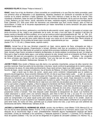 HERODES FELIPE II (Véase "Felipe el tetrarca".)
ISAAC. Isaac fue el hijo de Abraham y Sara concedido en cumplimiento a lo que Dios les había prometido; pasó
sus primeros años en Beerseba o sus alrededores. Abraham obedeció sin vacilación al mandato de Dios aun
cuando se le ordenó sacrificar a Isaac (Génesis 22). Pero Dios intervino e Isaac se libró de la muerte. Para
complacer a Abraham, Isaac se casó con Rebeca, nieta del hermano de Abraham, de la cual tuvo dos hijos: Jacob
y Esaú. Rebeca y su hijo menor, Jacob, obtuvieron de Isaac, mediante engaño, la bendición que correspondía a
Esaú (Génesis 27). Esto puso entre los hermanos una enemistad que duró mucho tiempo, pero al final se
reconciliaron. A Isaac se le recuerda especialmente por haber transmitido la divina bendición del pacto desde
Abraham hasta Jacob.
ISAIAS. Isaías, hijo de Amoz, pertenecía a una familia de alta posición social, según lo demuestra el acceso que
tenía a la corte y al rey. Llegó a ser predicador de la corte, se casó y tuvo dos hijos. El capítulo 6 del libro de
Isaías cuenta su llamado al oficio profético, en el cual se mantuvo activo aproximadamente del 740 al 700 A.C.
Aceptó este llamamiento aun cuando sabía que habría de ser trabajo estéril. Contaba con la seguridad que Dios
le daba, de que del reino caído habría de surgir uno nuevo en el cual reinaría Dios. Murió durante el
reinado de Manasés. Es el profeta de Israel mejor conocido, especialmente por sus pasajes mesiánicos
(Isaías 7:14; 11; 53, etc.). (Véase Isaías, capítulo cuatro).
ISMAEL. Ismael fue el hijo que Abraham engendró en Agar, sierva egipcia de Sara, entregada por ésta a
Abraham como segunda esposa. Engendrando a Ismael. Abraham trató que se cumpliera la promesa de Dios
respecto a darle un hijo. Más tarde se cumplió en verdad dicha promesa mediante el nacimiento de Isaac, hijo de
Sara. Ismael y Agar fueron enviados al desierto de Beerseba, en donde estaban muriéndose de sed. Un ángel de
Dios guió a Agar a donde había agua, y así ambos salvaron la vida. Ismael creció en el desierto de Parán, al sur
de Canaán. Se casó con una egipcia y, en cumplimiento a lo prometido por Dios a Abraham, fue progenitor
de doce príncipes que llegaron a ser los ismaelitas. Tuvo una hija que se casó con Esaú. Junto con Isaac,
enterró a Abraham. Referencias: Génesis 16; 17; 21; 25.
JACOB Y ESAÚ. Dios reveló a Rebeca que ella daría a luz gemelos importantes, porque de ellos nacerían dos
grandes naciones: Esaú fue padre de los edomitas o idumeos; Jacob continuó la genealogía de la nación judaica y
fue antecesor de Jesús. En este doble alumbramiento, Esaú nació primero, llegó a ser hábil cazador y fue el hijo
favorito de Isaac. Jacob, tranquilo e inofensivo, fue el favorito de Rebeca. Al volver hambriento de la cacería, Esaú
rogó a lacob que le diera de comer. Jacob puso como condición indispensable que le cediera su
derecho de primogenitura. Esaú consintió (Génesis 25:33). Un día en que Esaú había vuelto a salir de cacería,
Rebeca persuadió a Jacob de que se hiciera pasar por Esaú, fuera junto a su padre que estaba medio ciego, y
obtuviera la bendición que correspondía al primogénito. Logrado eso por Jacob, Esaú descubrió lo ocurrido y
resolvió matar al egoísta hermano suyo después que muriera su padre. Para que el tiempo enfriara la ira de su
hermano, Jacob huyó a Harán. Mientras iba en viaje tuvo una visión de una escalera que unía la tierra con el cielo,
por la cual subían y bajaban ángeles, y Dios le aseguró la bendición del Pacto (Génesis 28:12-15). Al servicio de
su tío Labán, Jacob trabajó catorce años para obtener la mano de Raquel, y seis más que le fueron pagados con
ganado. Durante ese tiempo se casó con otras tres mujeres. Después de unos años, creyendo que Labán y sus
hijos le envidiaban su prosperidad y lo miraban con malos ojos, Jacob se alarmó y huyó con sus esposas y
posesiones rumbo a Canaán. Tres días después Labán descubrió la desaparición de Jacob. Los hombres de
Labán alcanzaron a Jacob como una semana después, pero Dios lo libró de mal, y se puso fin a la reunión
mediante un tratado. Se erigió un monumento de piedras y comieron en señal del pacto mediante el cual cada
parte se comprometió a no pasar aquel punto para atacar a la otra. Antes de cruzar el río Jordán, Jacob se
encontró con Esaú, el cual le perdonó sus maldades pasadas. Jacob había estado confiando en su propia fuerza
para tener éxito. En lucha con Dios, aprendió que su propia fuerza era nula, y que tenía que orar pidiendo las
bendiciones del Señor. Referencias: Génesis 25-34.
JACOBO (o SANTIAGO) EL HERMANO DE JESUS. Jacobo, hijo de María y José (Mateo 13:55; Marcos 6:3), no
fue uno de los doce apóstoles (Mateo 10:2-4), ni fue al principio creyente en su hermano Jesús (Juan 7:5). Pero
después de la resurrección llegó a creer, probablemente mediante alguna manifestación especial del Señor
resucitado. (Cristo se manifestó a los quinientos, y "después apareció a Jacobo" [ 1 Corintios 15:7].) Recibió el
título de apóstol (Gálatas 1:19), fue uno de los dirigentes en la iglesia de Jerusalén (Gálatas 2:9; Hechos 15), y,
 