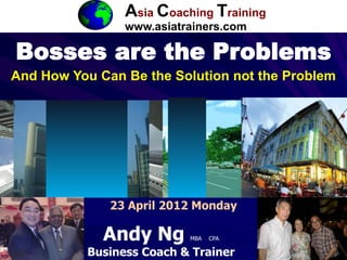 ACT

                 Asia Coaching Training
                 www.asiatrainers.com

Bosses are the Problems
And How You Can Be the Solution not the Problem




              23 April 2012 Monday

             Andy Ng       MBA   CPA

           Business Coach & Trainer                1
 