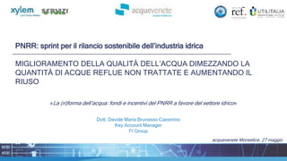 PNRR: sprint per il rilancio sostenibile dell’industria idrica
MIGLIORAMENTO DELLA QUALITÀ DELL’ACQUA DIMEZZANDO LA
QUANTITÀ DI ACQUE REFLUE NON TRATTATE E AUMENTANDO IL
RIUSO
acquevenete Monselice, 27 maggio
«La (ri)forma dell’acqua: fondi e incentivi del PNRR a favore del settore idrico»
Dott. Davide Maria Brunasso Cassinino
Key Account Manager
FI Group
 