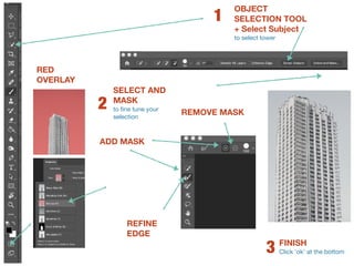 OBJECT
SELECTION TOOL
+ Select Subject 
to select tower
1
SELECT AND
MASK 
to fine tune your
selection
2
ADD MASK
REMOVE MASK
REFINE
EDGE
RED
OVERLAY
FINISH 
Click ‘ok’ at the bottom
3
 