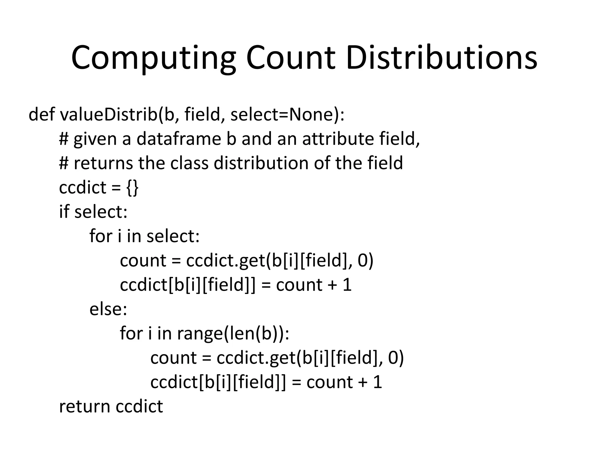 Computing Count Distributions
def valueDistrib(b, field, select=None):
# given a dataframe b and an attribute field,
# returns the class distribution of the field
ccdict = {}
if select:
for i in select:
count = ccdict.get(b[i][field], 0)
ccdict[b[i][field]] = count + 1
else:
for i in range(len(b)):
count = ccdict.get(b[i][field], 0)
ccdict[b[i][field]] = count + 1
return ccdict
 