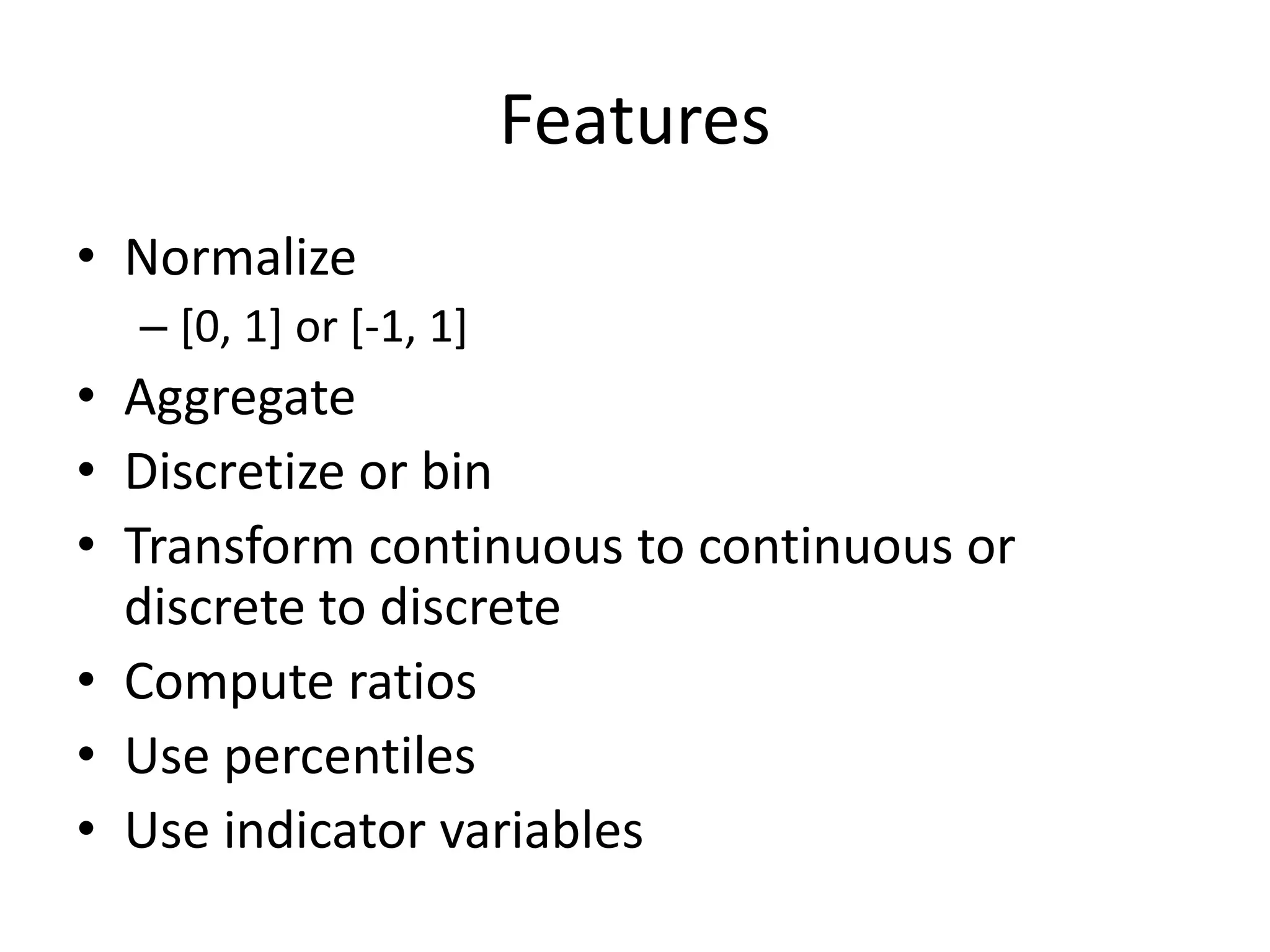 Features
• Normalize
– [0, 1] or [-1, 1]
• Aggregate
• Discretize or bin
• Transform continuous to continuous or
discrete to discrete
• Compute ratios
• Use percentiles
• Use indicator variables
 