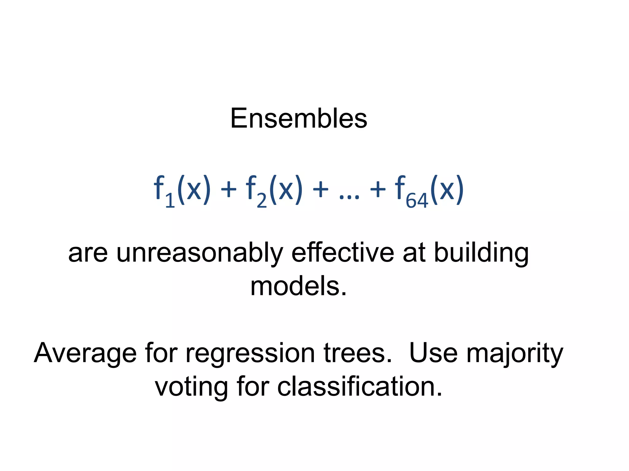 Ensembles
are unreasonably effective at building
models.
Average for regression trees. Use majority
voting for classification.
f1(x) + f2(x) + … + f64(x)
 