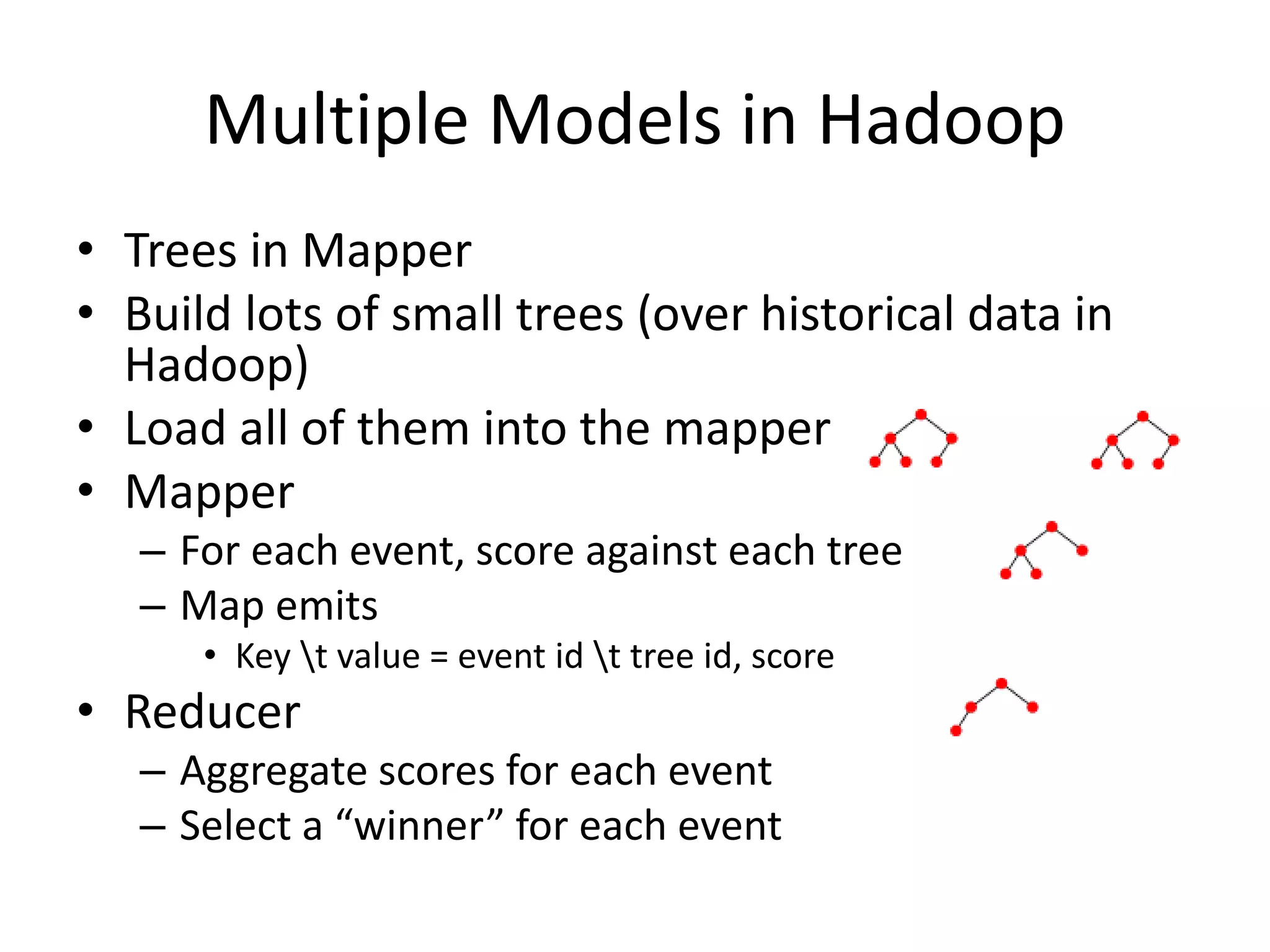 Multiple Models in Hadoop
• Trees in Mapper
• Build lots of small trees (over historical data in
Hadoop)
• Load all of them into the mapper
• Mapper
– For each event, score against each tree
– Map emits
• Key t value = event id t tree id, score
• Reducer
– Aggregate scores for each event
– Select a “winner” for each event
 