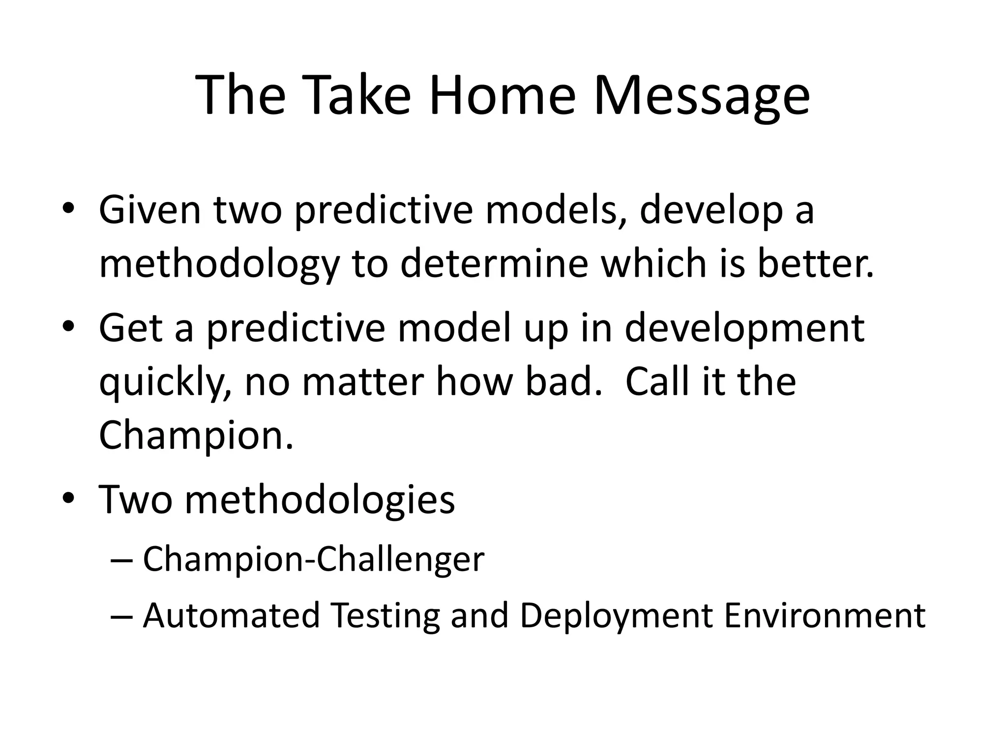 The Take Home Message
• Given two predictive models, develop a
methodology to determine which is better.
• Get a predictive model up in development
quickly, no matter how bad. Call it the
Champion.
• Two methodologies
– Champion-Challenger
– Automated Testing and Deployment Environment
 