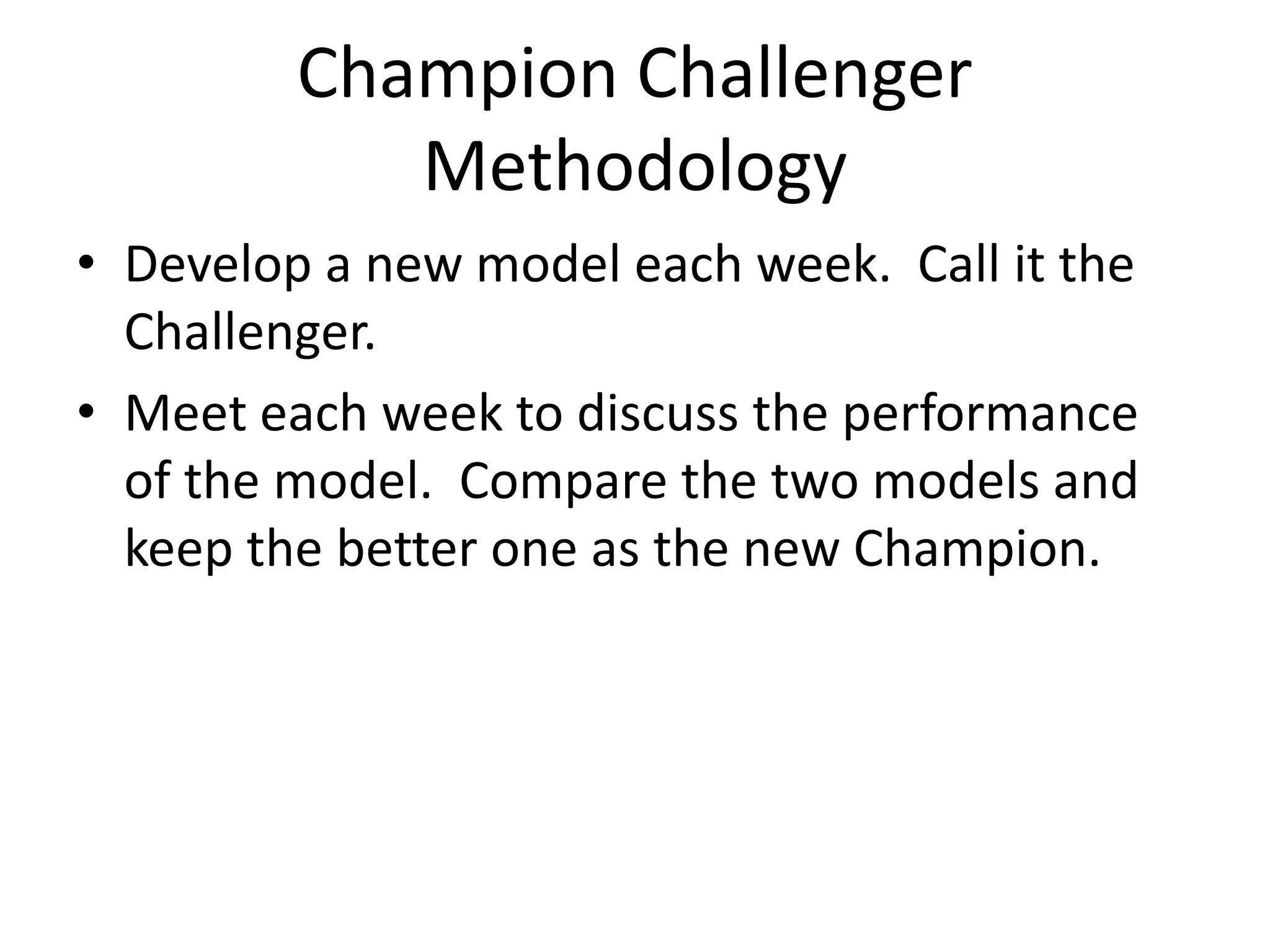 Champion Challenger
Methodology
• Develop a new model each week. Call it the
Challenger.
• Meet each week to discuss the performance
of the model. Compare the two models and
keep the better one as the new Champion.
 