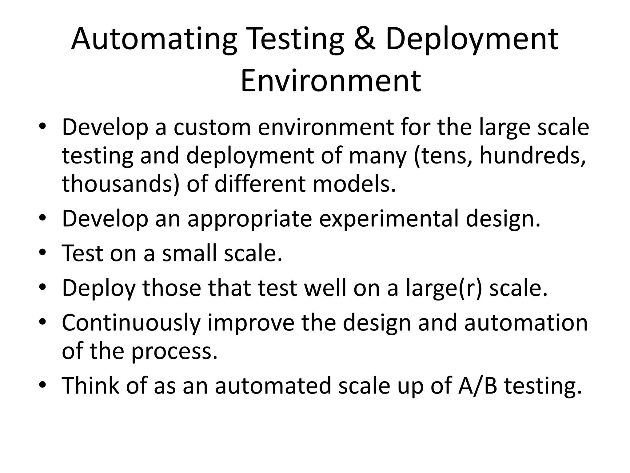 Automating Testing & Deployment
Environment
• Develop a custom environment for the large scale
testing and deployment of many (tens, hundreds,
thousands) of different models.
• Develop an appropriate experimental design.
• Test on a small scale.
• Deploy those that test well on a large(r) scale.
• Continuously improve the design and automation
of the process.
• Think of as an automated scale up of A/B testing.
 