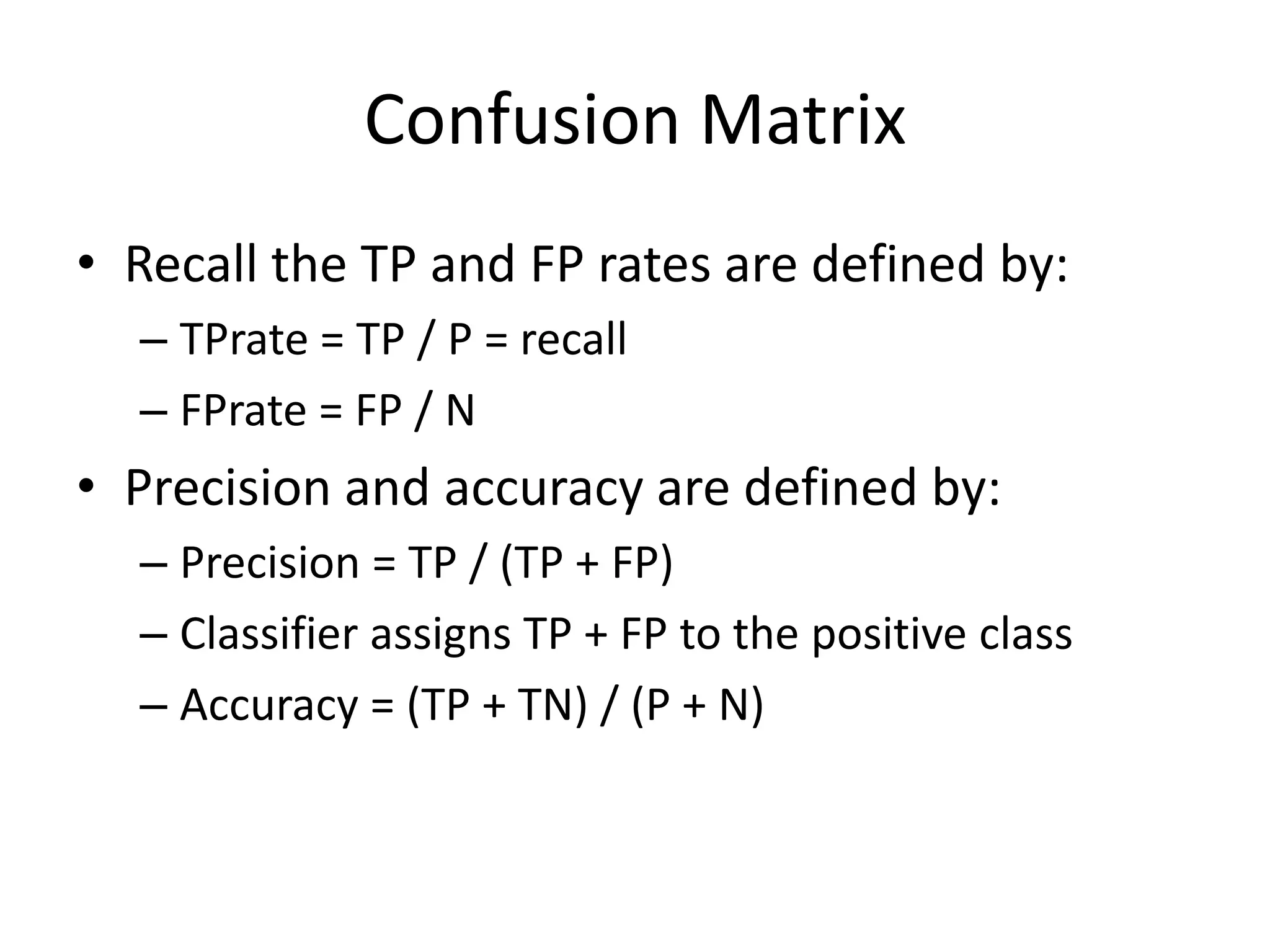 Confusion Matrix
• Recall the TP and FP rates are defined by:
– TPrate = TP / P = recall
– FPrate = FP / N
• Precision and accuracy are defined by:
– Precision = TP / (TP + FP)
– Classifier assigns TP + FP to the positive class
– Accuracy = (TP + TN) / (P + N)
 