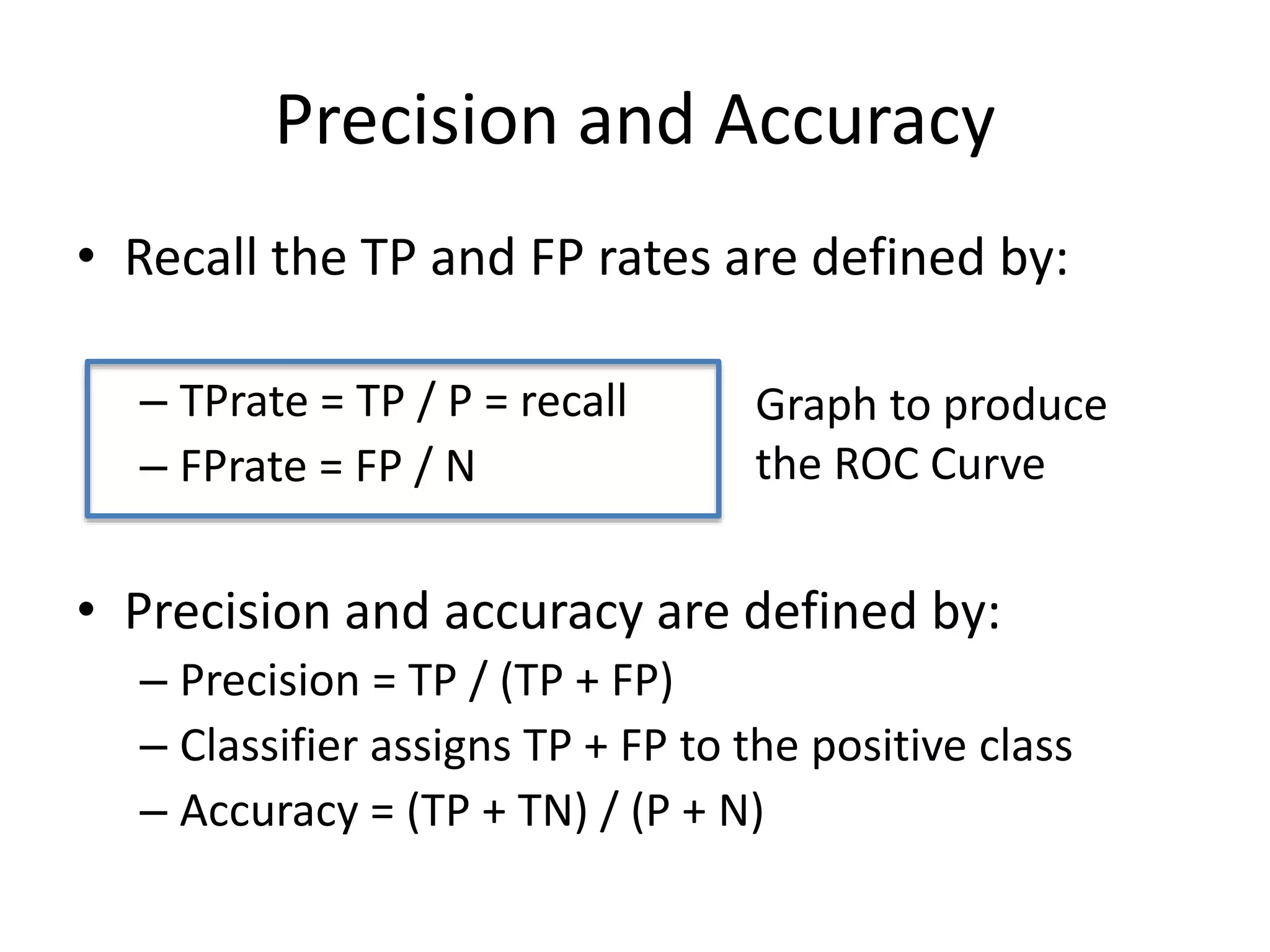 Precision and Accuracy
• Recall the TP and FP rates are defined by:
– TPrate = TP / P = recall
– FPrate = FP / N
• Precision and accuracy are defined by:
– Precision = TP / (TP + FP)
– Classifier assigns TP + FP to the positive class
– Accuracy = (TP + TN) / (P + N)
Graph to produce
the ROC Curve
 