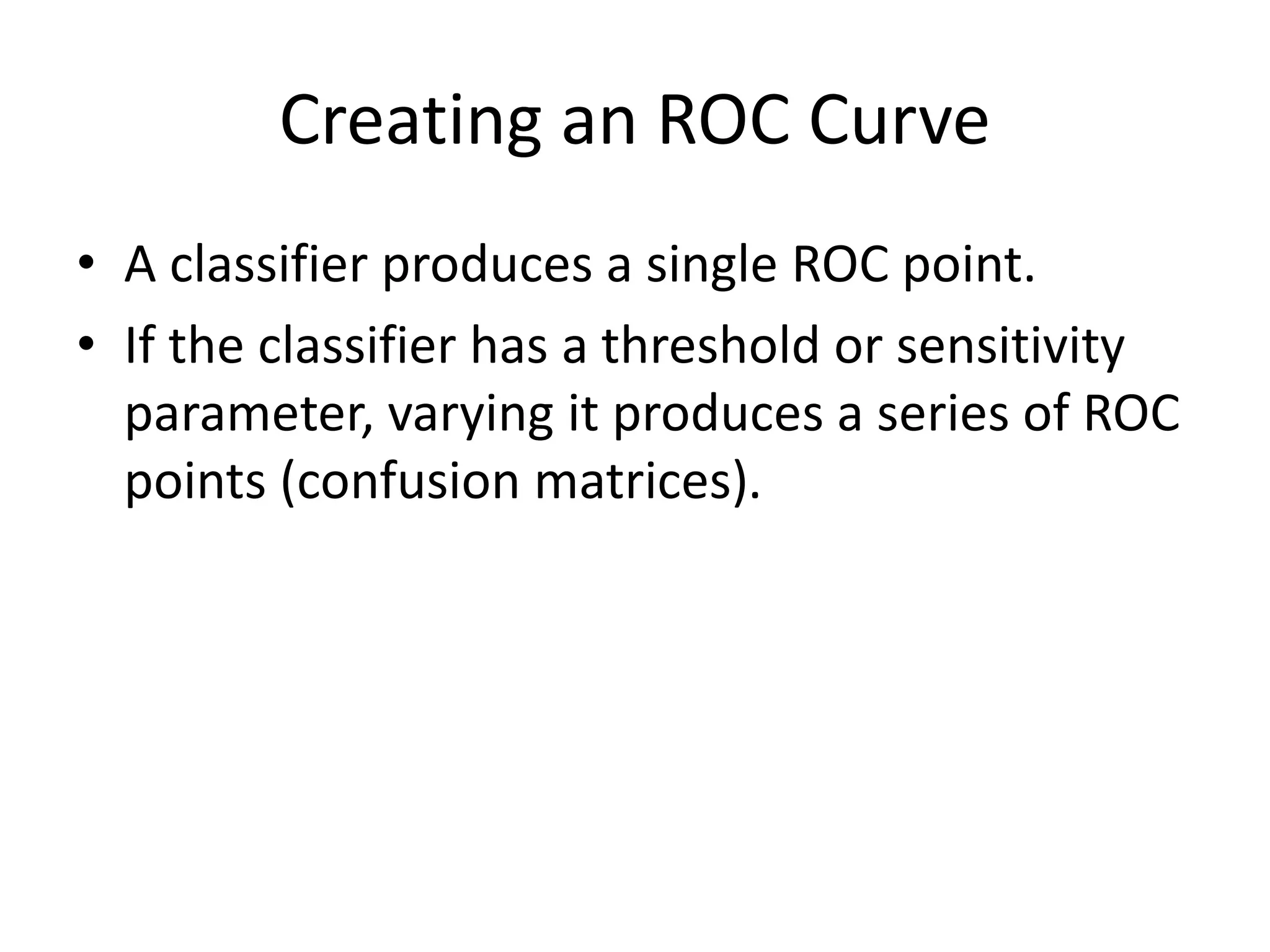 Creating an ROC Curve
• A classifier produces a single ROC point.
• If the classifier has a threshold or sensitivity
parameter, varying it produces a series of ROC
points (confusion matrices).
 