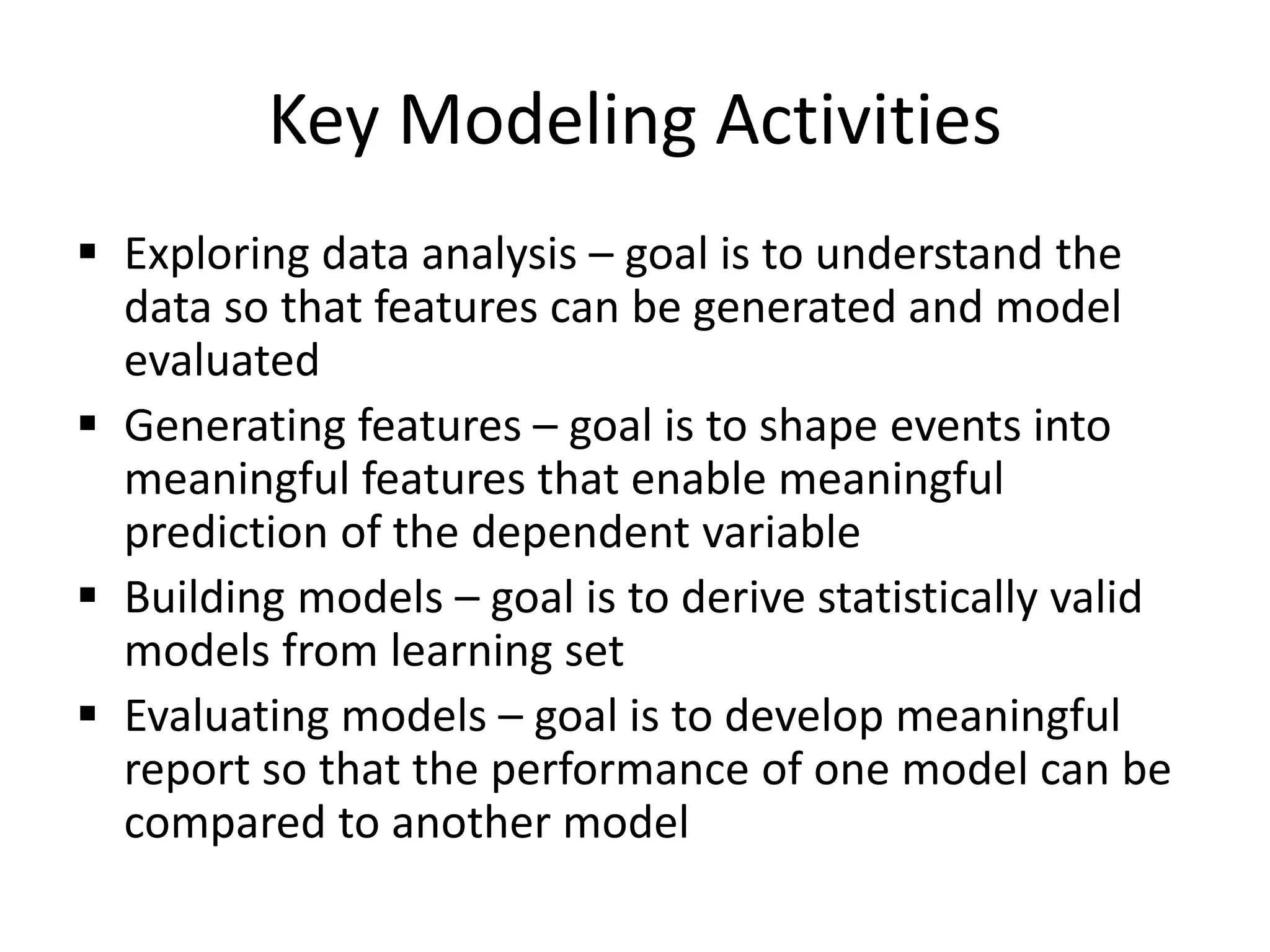 Key Modeling Activities
 Exploring data analysis – goal is to understand the
data so that features can be generated and model
evaluated
 Generating features – goal is to shape events into
meaningful features that enable meaningful
prediction of the dependent variable
 Building models – goal is to derive statistically valid
models from learning set
 Evaluating models – goal is to develop meaningful
report so that the performance of one model can be
compared to another model
 