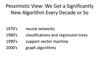Pessimistic View: We Get a Significantly
New Algorithm Every Decade or So
1970’s neural networks
1980’s classifications and regression trees
1990’s support vector machine
2000’s graph algorithms
 