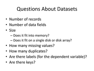 Questions About Datasets
• Number of records
• Number of data fields
• Size
– Does it fit into memory?
– Does it fit on a single disk or disk array?
• How many missing values?
• How many duplicates?
• Are there labels (for the dependent variable)?
• Are there keys?
 