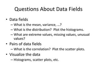 Questions About Data Fields
• Data fields
– What is the mean, variance, …?
– What is the distribution? Plot the histograms.
– What are extreme values, missing values, unusual
values?
• Pairs of data fields
– What is the correlation? Plot the scatter plots.
• Visualize the data
– Histograms, scatter plots, etc.
 