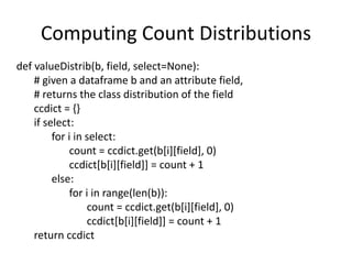 Computing Count Distributions
def valueDistrib(b, field, select=None):
# given a dataframe b and an attribute field,
# returns the class distribution of the field
ccdict = {}
if select:
for i in select:
count = ccdict.get(b[i][field], 0)
ccdict[b[i][field]] = count + 1
else:
for i in range(len(b)):
count = ccdict.get(b[i][field], 0)
ccdict[b[i][field]] = count + 1
return ccdict
 