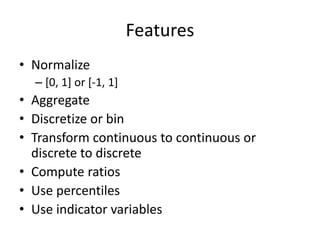 Features
• Normalize
– [0, 1] or [-1, 1]
• Aggregate
• Discretize or bin
• Transform continuous to continuous or
discrete to discrete
• Compute ratios
• Use percentiles
• Use indicator variables
 
