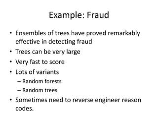 Example: Fraud
• Ensembles of trees have proved remarkably
effective in detecting fraud
• Trees can be very large
• Very fast to score
• Lots of variants
– Random forests
– Random trees
• Sometimes need to reverse engineer reason
codes.
 