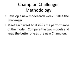 Champion Challenger
Methodology
• Develop a new model each week. Call it the
Challenger.
• Meet each week to discuss the performance
of the model. Compare the two models and
keep the better one as the new Champion.
 