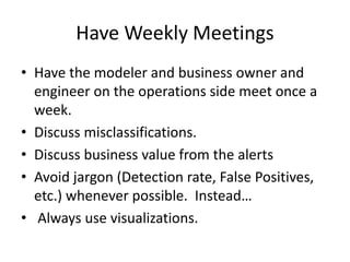 Have Weekly Meetings
• Have the modeler and business owner and
engineer on the operations side meet once a
week.
• Discuss misclassifications.
• Discuss business value from the alerts
• Avoid jargon (Detection rate, False Positives,
etc.) whenever possible. Instead…
• Always use visualizations.
 