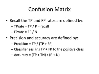 Confusion Matrix
• Recall the TP and FP rates are defined by:
– TPrate = TP / P = recall
– FPrate = FP / N
• Precision and accuracy are defined by:
– Precision = TP / (TP + FP)
– Classifier assigns TP + FP to the positive class
– Accuracy = (TP + TN) / (P + N)
 