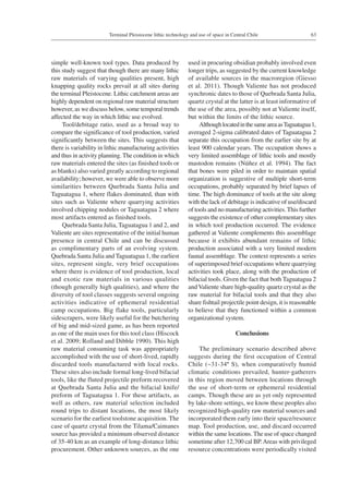 63Terminal Pleistocene lithic technology and use of space in Central Chile
simple well-known tool types. Data produced by
this study suggest that though there are many lithic
raw materials of varying qualities present, high
knapping quality rocks prevail at all sites during
the terminal Pleistocene. Lithic catchment areas are
highly dependent on regional raw material structure
however, as we discuss below, some temporal trends
affected the way in which lithic use evolved.
Tool/debitage ratio, used as a broad way to
compare the significance of tool production, varied
significantly between the sites. This suggests that
there is variability in lithic manufacturing activities
and thus in activity planning. The condition in which
raw materials entered the sites (as finished tools or
as blanks) also varied greatly according to regional
availability; however, we were able to observe more
similarities between Quebrada Santa Julia and
Taguatagua 1, where flakes dominated, than with
sites such as Valiente where quarrying activities
involved chipping nodules or Taguatagua 2 where
most artifacts entered as finished tools.
Quebrada Santa Julia, Taguatagua 1 and 2, and
Valiente are sites representative of the initial human
presence in central Chile and can be discussed
as complimentary parts of an evolving system.
Quebrada Santa Julia and Taguatagua 1, the earliest
sites, represent single, very brief occupations
where there is evidence of tool production, local
and exotic raw materials in various qualities
(though generally high qualities), and where the
diversity of tool classes suggests several ongoing
activities indicative of ephemeral residential
camp occupations. Big flake tools, particularly
sidescrapers, were likely useful for the butchering
of big and mid-sized game, as has been reported
as one of the main uses for this tool class (Hiscock
et al. 2009; Rolland and Dibble 1990). This high
raw material consuming task was appropriately
accomplished with the use of short-lived, rapidly
discarded tools manufactured with local rocks.
These sites also include formal long-lived bifacial
tools, like the fluted projectile preform recovered
at Quebrada Santa Julia and the bifacial knife/
preform of Taguatagua 1. For these artifacts, as
well as others, raw material selection included
round trips to distant locations, the most likely
scenario for the earliest toolstone acquisition. The
case of quartz crystal from the Tilama/Caimanes
source has provided a minimum observed distance
of 35-40 km as an example of long-distance lithic
procurement. Other unknown sources, as the one
used in procuring obsidian probably involved even
longer trips, as suggested by the current knowledge
of available sources in the macroregion (Giesso
et al. 2011). Though Valiente has not produced
synchronic dates to those of Quebrada Santa Julia,
quartz crystal at the latter is at least informative of
the use of the area, possibly not at Valiente itself,
but within the limits of the lithic source.
AlthoughlocatedinthesameareaasTaguatagua 1,
averaged 2-sigma calibrated dates of Taguatagua 2
separate this occupation from the earlier site by at
least 900 calendar years. The occupation shows a
very limited assemblage of lithic tools and mostly
mastodon remains (Núñez et al. 1994). The fact
that bones were piled in order to maintain spatial
organization is suggestive of multiple short-term
occupations, probably separated by brief lapses of
time. The high dominance of tools at the site along
with the lack of debitage is indicative of use/discard
of tools and no manufacturing activities.This further
suggests the existence of other complementary sites
in which tool production occurred. The evidence
gathered at Valiente complements this assemblage
because it exhibits abundant remains of lithic
production associated with a very limited modern
faunal assemblage. The context represents a series
of superimposed brief occupations where quarrying
activities took place, along with the production of
bifacial tools. Given the fact that both Taguatagua 2
andValiente share high-quality quartz crystal as the
raw material for bifacial tools and that they also
share fishtail projectile point design, it is reasonable
to believe that they functioned within a common
organizational system.
Conclusions
The preliminary scenario described above
suggests during the first occupation of Central
Chile (~31-34º S), when comparatively humid
climatic conditions prevailed, hunter-gatherers
in this region moved between locations through
the use of short-term or ephemeral residential
camps. Though these are as yet only represented
by lake-shore settings, we know these peoples also
recognized high-quality raw material sources and
incorporated them early into their space/resource
map. Tool production, use, and discard occurred
within the same locations. The use of space changed
sometime after 12,700 cal BP.Areas with privileged
resource concentrations were periodically visited
 