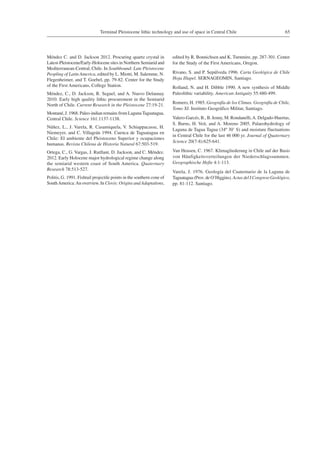 65Terminal Pleistocene lithic technology and use of space in Central Chile
Méndez C. and D. Jackson 2012. Procuring quartz crystal in
Latest-Pleistocene/Early-Holocene sites in Northern Semiarid and
Mediterranean-Central, Chile. In Southbound: Late Pleistocene
Peopling of Latin America, edited by L. Miotti, M. Salemme, N.
Flegenheimer, and T. Goebel, pp. 79-82. Center for the Study
of the First Americans, College Station.
Méndez, C., D. Jackson, R. Seguel, and A. Nuevo Delaunay
2010. Early high quality lithic procurement in the Semiarid
North of Chile. Current Research in the Pleistocene 27:19-21.
Montané, J. 1968. Paleo-indian remains from LagunaTaguatagua,
Central Chile. Science 161:1137-1138.
Núñez, L., J. Varela, R. Casamiquela, V. Schiappacasse, H.
Niemeyer, and C. Villagrán 1994. Cuenca de Taguatagua en
Chile: El ambiente del Pleistoceno Superior y ocupaciones
humanas. Revista Chilena de Historia Natural 67:503-519.
Ortega, C., G. Vargas, J. Rutllant, D. Jackson, and C. Méndez.
2012. Early Holocene major hydrological regime change along
the semiarid western coast of South America. Quaternary
Research 78:513-527.
Politis, G. 1991. Fishtail projectile points in the southern cone of
SouthAmerica:An overview. In Clovis: Origins and Adaptations,
edited by R. Bonnichsen and K. Turnmire, pp. 287-301. Center
for the Study of the First Americans, Oregon.
Rivano, S. and P. Sepúlveda 1996. Carta Geológica de Chile
Hoja Illapel. SERNAGEOMIN, Santiago.
Rolland, N. and H. Dibble 1990. A new synthesis of Middle
Paleolithic variability. American Antiquity 55:480-499.
Romero, H. 1985. Geografía de los Climas. Geografía de Chile,
Tomo XI. Instituto Geográfico Militar, Santiago.
Valero-Garcés, B., B. Jenny, M. Rondanelli,A. Delgado-Huertas,
S. Burns, H. Veit, and A. Moreno 2005. Palaeohydrology of
Laguna de Tagua Tagua (34º 30’ S) and moisture fluctuations
in Central Chile for the last 46 000 yr. Journal of Quaternary
Science 20(7-8):625-641.
Van Heusen, C. 1967. Klimagliederung in Chile auf der Basis
von Häufigkeitsverteilungen der Niederschlagssummen.
Geographische Hefte 4:1-113.
Varela, J. 1976. Geología del Cuaternario de la Laguna de
Taguatagua (Prov. de O’Higgins).Actas del I Congreso Geológico,
pp. 81-112. Santiago.
 