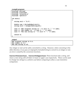 10
example program:
#include <string>
#include <iostream>
#include "strutils.h"
#include "genlib.h"
int main()
{
string str1 = "5.6";
double num = StringToReal(str1);
string str2 = IntegerToString(45);
cout << "The original string is " << str1 << "." << endl;
cout << "The number is " << num << "." << endl;
cout << "The new string is " << str2 << "." << endl;
return 0;
}
output:
The original string is 5.6.
The number is 5.6
The new string is 45.
Any integer or real can be safely converted to a string. However, when converting in the
other direction, if you pass an improperly formatted string to convert to an integer or real,
an error is raised by the conversion functions.
ConvertToLowerCase, ConvertToUpperCase: These functions take a string, and
return a new string with all letters in lower or upper case respectively. These can be used
to change two strings to a uniform case before comparing to allow a case-insensitive
comparison.
 