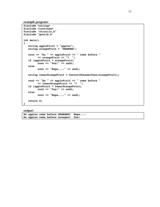 11
example program:
#include <string>
#include <iostream>
#include "strutils.h"
#include "genlib.h"
int main()
{
string appleFruit = "apples";
string orangeFruit = "ORANGES";
cout << "Do " << appleFruit << " come before "
<< orangeFruit << "? ";
if (appleFruit < orangeFruit)
cout << "Yes!" << endl;
else
cout << "Nope...." << endl;
string lowerOrangeFruit = ConvertToLowerCase(orangeFruit);
cout << "Do " << appleFruit << " come before "
<< lowerOrangeFruit << "? ";
if (appleFruit < lowerOrangeFruit)
cout << "Yes!" << endl;
else
cout << "Nope...." << endl;
return 0;
}
output:
Do apples come before ORANGES? Nope....
Do apples come before oranges? Yes!
 
