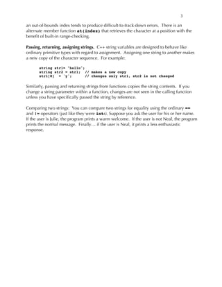 3
an out-of-bounds index tends to produce difficult-to-track-down errors. There is an
alternate member function at(index) that retrieves the character at a position with the
benefit of built-in range-checking.
Passing, returning, assigning strings. C++ string variables are designed to behave like
ordinary primitive types with regard to assignment. Assigning one string to another makes
a new copy of the character sequence. For example:
string str1= "hello";
string str2 = str1; // makes a new copy
str1[0] = 'y'; // changes only str1, str2 is not changed
Similarly, passing and returning strings from functions copies the string contents. If you
change a string parameter within a function, changes are not seen in the calling function
unless you have specifically passed the string by reference.
Comparing two strings: You can compare two strings for equality using the ordinary ==
and != operators (just like they were ints). Suppose you ask the user for his or her name.
If the user is Julie, the program prints a warm welcome. If the user is not Neal, the program
prints the normal message. Finally… if the user is Neal, it prints a less enthusiastic
response.
 