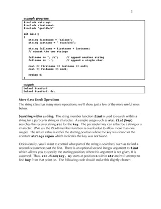 5
example program:
#include <string>
#include <iostream>
#include "genlib.h"
int main()
{
string firstname = "Leland";
string lastname = " Stanford";
string fullname = firstname + lastname;
// concat the two strings
fullname += ", Jr"; // append another string
fullname += '.'; // append a single char
cout << firstname << lastname << endl;
cout << fullname << endl;
return 0;
}
output:
Leland Stanford
Leland Stanford, Jr.
More (Less Used) Operations
The string class has many more operations; we’ll show just a few of the more useful ones
below.
Searching within a string. The string member function find is used to search within a
string for a particular string or character. A sample usage such as str.find(key)
searches the receiver string str for the key. The parameter key can either be a string or a
character. (We say the find member function is overloaded to allow more than one
usage). The return value is either the starting position where the key was found or the
constant string::npos which indicates the key was not found.
Occasionally, you’ll want to control what part of the string is searched, such as to find a
second occurrence past the first. There is an optional second integer argument to find
which allows you to specify the starting position; when this argument is not given, 0 is
assumed. Thus, str.find(key, n) starts at position n within str and will attempt to
find key from that point on. The following code should make this slightly clearer:
 