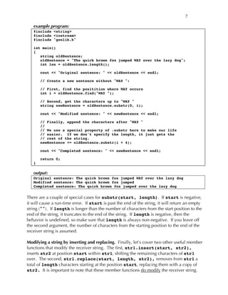 7
example program:
#include <string>
#include <iostream>
#include "genlib.h"
int main()
{
string oldSentence;
oldSentence = "The quick brown fox jumped WAY over the lazy dog";
int len = oldSentence.length();
cout << "Original sentence: " << oldSentence << endl;
// Create a new sentence without "WAY ":
// First, find the positition where WAY occurs
int i = oldSentence.find("WAY ");
// Second, get the characters up to "WAY "
string newSentence = oldSentence.substr(0, i);
cout << "Modified sentence: " << newSentence << endl;
// Finally, append the characters after "WAY "
//
// We use a special property of .substr here to make our life
// easier. If we don't specify the length, it just gets the
// rest of the string.
newSentence += oldSentence.substr(i + 4);
cout << "Completed sentence: " << newSentence << endl;
return 0;
}
output:
Original sentence: The quick brown fox jumped WAY over the lazy dog
Modified sentence: The quick brown fox jumped
Completed sentence: The quick brown fox jumped over the lazy dog
There are a couple of special cases for substr(start, length). If start is negative,
it will cause a run-time error. If start is past the end of the string, it will return an empty
string (""). If length is longer than the number of characters from the start position to the
end of the string, it truncates to the end of the string. If length is negative, then the
behavior is undefined, so make sure that length is always non-negative. If you leave off
the second argument, the number of characters from the starting position to the end of the
receiver string is assumed.
Modifying a string by inserting and replacing. Finally, let’s cover two other useful member
functions that modify the receiver string. The first, str1.insert(start, str2),
inserts str2 at position start within str1, shifting the remaining characters of str1
over. The second, str1.replace(start, length, str2), removes from str1 a
total of length characters starting at the position start, replacing them with a copy of
str2. It is important to note that these member functions do modify the receiver string.
 