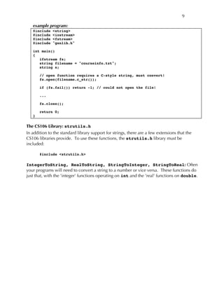 9
example program:
#include <string>
#include <iostream>
#include <fstream>
#include "genlib.h"
int main()
{
ifstream fs;
string filename = "courseinfo.txt";
string s;
// open function requires a C-style string, must convert!
fs.open(filename.c_str());
if (fs.fail()) return -1; // could not open the file!
...
fs.close();
return 0;
}
The CS106 Library: strutils.h
In addition to the standard library support for strings, there are a few extensions that the
CS106 libraries provide. To use these functions, the strutils.h library must be
included:
#include <strutils.h>
IntegerToString, RealToString, StringToInteger, StringToReal: Often
your programs will need to convert a string to a number or vice versa. These functions do
just that, with the 'integer' functions operating on int and the 'real' functions on double.
 