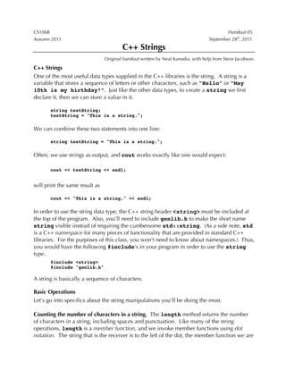 CS106B Handout 05
Autumn 2011 September 28th
, 2011
C++ Strings
Original handout written by Neal Kanodia, with help from Steve Jacobson.
C++ Strings
One of the most useful data types supplied in the C++ libraries is the string. A string is a
variable that stores a sequence of letters or other characters, such as "Hello" or "May
10th is my birthday!". Just like the other data types, to create a string we first
declare it, then we can store a value in it.
string testString;
testString = "This is a string.";
We can combine these two statements into one line:
string testString = "This is a string.";
Often, we use strings as output, and cout works exactly like one would expect:
cout << testString << endl;
will print the same result as
cout << "This is a string." << endl;
In order to use the string data type, the C++ string header <string> must be included at
the top of the program. Also, you’ll need to include genlib.h to make the short name
string visible instead of requiring the cumbersome std::string. (As a side note, std
is a C++ namespace for many pieces of functionality that are provided in standard C++
libraries. For the purposes of this class, you won't need to know about namespaces.) Thus,
you would have the following #include's in your program in order to use the string
type.
#include <string>
#include "genlib.h"
A string is basically a sequence of characters.
Basic Operations
Let’s go into specifics about the string manipulations you’ll be doing the most.
Counting the number of characters in a string. The length method returns the number
of characters in a string, including spaces and punctuation. Like many of the string
operations, length is a member function, and we invoke member functions using dot
notation. The string that is the receiver is to the left of the dot, the member function we are
 