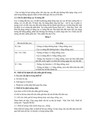 - Ván cừ thép là loại tường mềm, khi chịu lực của đất nền thường biến dạng võng và là
một trong những nguyên nhân cơ bản nhất gây nên sự cố hố đào.
2.2. Giữ ổn định bằng cọc Xi măng đất
Cọc xi măng đất hay cọc vôi đất là phương pháp dùng máy tạo cọc để trộn cưỡng bức xi
măng, vôi với đất yếu. Ở dưới sâu, lợi dụng phản ứng hoá học - vật lý xảy ra giữa xi
mưng (vôi) với đất, làm cho đất mềm đóng rắn lại thành một thể cọc có tính tổng thể, tính
ổn định và có cường độ nhất định. Tại công trình Ocean Park (số 1 - Đào Duy Anh - Hà
Nội) đã dùng tường cừ bằng cọc xi măng đất sét. Địa hình khu đất trước khi xây dựng
tương đối bằng phẳng, phần lớn khoảng lưu không có chiều rộng trên 5m. Chiều sâu hố
móng cần đào: phần giữa sâu 7.8m; phần lớn sâu 6.5m.
Bảng 2
Độ sâu hố đào (m) Giải pháp
H ≤ 6m - Tường cừ thép (không hoặc 1 tầng chống, neo)
- Cọc xi măng đất (không hoặc 1 tầng chống, neo)
6m < H ≤ 10m - Tường cừ thép (1-2 tầng chống, neo)
- Cọc xi măng đất (1-2 tầng chống, neo)
- Tường vây barrette (1-2 tầng chống, neo) tuỳ theo điều kiện
nền đất, nước ngầm và chiều dài tường ngập sâu vào nền đất.
H > 10m - Tường vây barrette ( ≥ 02 tầng chống, neo)
- Tường cừ thép ( ≥ 2 tầng chống, neo) nếu điều kiện địa chất
và hình học hố đào thuận lợi.
IV. Thiết kế ổn định kết cấu chắn giữ hố móng
1. Các yêu cầu đặt ra trong thiết kế
a. An toàn tin cậy
b. Tính hợp lý về kinh tế.
c. Thuận lợi và bảo đảm thời gian tho công.
2. Thiết kế ổn định tường chắn
Lựa chọn và bố trí kết cấu chắn giữ hố móng;
Có thể sơ bộ lựa chọn kết cấu chắn giữ theo độ sâu hố đào (H) như sau:
2.1. Kết cấu chắn giữ hố móng không hoặc một tầng chống, neo.
Tham khảo tài liệu: Cẩm nang dành cho kỹ sư địa kỹ thuật - Trần Văn Việt; Thiết kế
móng sâu - Nguyễn Bá Kế.
2.2. Thiết kế tường chắn nhiều hàng neo, chống.
Gồm thiết kế tường chắn và thiết kế hệ neo chống. Cả hai công việc này đều dựa trên kết
quả tính toán nội lực và chuyển vị trong tường chắn.
 
