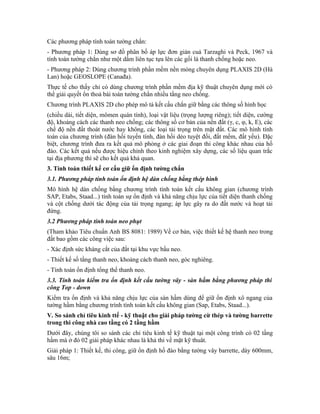 Các phương pháp tính toán tường chắn:
- Phương pháp 1: Dùng sơ đồ phân bố áp lực đơn giản cuả Tarzaghi và Peck, 1967 và
tính toán tường chắn như một dầm liên tục tựa lên các gối là thanh chống hoặc neo.
- Phương pháp 2: Dùng chương trình phần mềm nền móng chuyên dụng PLAXIS 2D (Hà
Lan) hoặc GEOSLOPE (Canađa).
Thực tế cho thấy chỉ có dùng chương trình phần mềm địa kỹ thuật chuyên dụng mới có
thể giải quyết ổn thoả bài toán tường chắn nhiều tầng neo chống.
Chương trình PLAXIS 2D cho phép mô tả kết cấu chắn giữ bằng các thông số hình học
(chiều dài, tiết diện, mômen quán tính), loại vật liệu (trọng lượng riêng); tiết diện, cường
độ, khoảng cách các thanh neo chống; các thông số cơ bản của nền đất (γ, c, φ, k, E), các
chế độ nền đất thoát nước hay không, các loại tải trọng trên mặt đất. Các mô hình tính
toán của chương trình (đàn hồi tuyến tính, đàn hồi dẻo tuyệt đối, đất mềm, đất yếu). Đặc
biệt, chương trình đưa ra kết quả mô phỏng ở các giai đoạn thi công khác nhau của hố
đào. Các kết quả nếu được hiệu chỉnh theo kinh nghiệm xây dựng, các số liệu quan trắc
tại địa phương thì sẽ cho kết quả khả quan.
3. Tính toán thiết kế cơ cấu giữ ổn định tường chắn
3.1. Phương pháp tính toán ổn định hệ dàn chống bằng thép hình
Mô hình hệ dàn chống bằng chương trình tính toán kết cấu không gian (chương trình
SAP, Etabs, Staad...) tính toán sự ổn định và khả năng chịu lực của tiết diện thanh chống
và cột chống dưới tác động của tải trọng ngang; áp lực gây ra do đất nước và hoạt tải
đứng.
3.2 Phương pháp tính toán neo phụt
(Tham khảo Tiêu chuẩn Anh BS 8081: 1989) Về cơ bản, việc thiết kế hệ thanh neo trong
đất bao gồm các công việc sau:
- Xác định sức kháng cắt của đất tại khu vực bầu neo.
- Thiết kế số tầng thanh neo, khoảng cách thanh neo, góc nghiêng.
- Tính toán ổn định tổng thể thanh neo.
3.3. Tính toán kiểm tra ổn định kết cấu tường vây - sàn hầm bằng phương pháp thi
công Top - down
Kiểm tra ổn định và khả năng chịu lực của sàn hầm dùng để giữ ổn định xô ngang của
tường hầm bằng chương trình tính toán kết cấu không gian (Sap, Etabs, Staad...).
V. So sánh chỉ tiêu kinh ttế - kỹ thuật cho giải pháp tường cừ thép và tường barrette
trong thi công nhà cao tầng có 2 tầng hầm
Dưới đây, chúng tôi so sánh các chỉ tiêu kinh tế kỹ thuật tại một công trình có 02 tầng
hầm mà ở đó 02 giải pháp khác nhau là khả thi về mặt kỹ thuât.
Giải pháp 1: Thiết kế, thi công, giữ ổn định hố đào bằng tường vây barrette, dày 600mm,
sâu 16m;
 