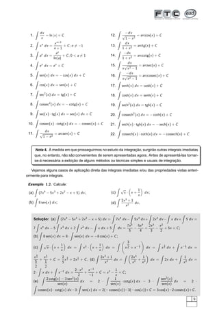 1.
dx
x
= ln |x| + C
2. xn
dx =
xn+1
n + 1
+ C; n = −1
3. ax
dx =
ax
ln(a)
+ C; 0 < a = 1
4. ex
dx = ex
+ C
5. sen(x) dx = − cos(x) dx + C
6. cos(x) dx = sen(x) + C
7. sec2
(x) dx = tg(x) + C
8. cossec2
(x) dx = − cotg(x) + C
9. sec(x) · tg(x) dx = sec(x) dx + C
10. cossec(x) · cotg(x) dx = − cossec(x) + C
11.
dx
√
1 − x2
= arcsen(x) + C
12.
−dx
√
1 − x2
= arccos(x) + C
13.
dx
1 + x2
= arctg(x) + C
14.
−dx
1 + x2
= arccotg(x) + C
15.
dx
x
√
x2 − 1
= arcsec(x) + C
16.
−dx
x
√
x2 − 1
= arccossec(x) + C
17. senh(x) dx = cosh(x) + C
18. cosh(x) dx = senh(x) + C
19. sech2
(x) dx = tgh(x) + C
20. cossech2
(x) dx = − coth(x) + C
21. sech(x) · tgh(x) dx = − sech(x) + C
22. cossech(x) · coth(x) dx = − cossech(x) + C
Nota 4. À medida em que prosseguirmos no estudo da integração, surgirão outras integrais imediatas
que, no entanto, não são convenientes de serem apresentadas agora. Antes de apresentá-las tornar-
se-á necessária a exibição de alguns métodos ou técnicas simples e usuais de integração.
Vejamos alguns casos de aplicação direta das integrais imediatas e/ou das propriedades vistas anteri-
ormente para integrais.
Exemplo 1.2. Calcule:
(a) (7x4
− 5x3
+ 2x2
− x + 5) dx;
(b) 8 sen(x) dx;
(c)
√
x · x +
1
x
dx;
(d)
2x3
+ 1
x2
dx.
Solução: (a) (7x4
− 5x3
+ 2x2
− x + 5) dx = 7x4
dx − 5x3
dx + 2x2
dx − x dx + 5 dx =
7 x4
dx − 5 x3
dx + 2 x2
dx − x dx + 5 dx =
7x5
5
−
5x4
4
+
2x3
3
−
x2
2
+ 5x + C;
(b) 8 sen(x) dx = 8 · sen(x) dx = −8 cos(x) + C;
(c)
√
x · x +
1
x
dx = x
1
2 · x +
1
x
dx = x
3
2 + x− 1
2 dx = x
3
2 dx + x− 1
2 dx =
x
5
2
5
2
+
x
1
2
1
2
+ C =
2
5
x
5
2 + 2x
1
2 + C. (d)
2x3
+ 1
x2
dx =
2x3
x2
+
1
x2
dx = 2x dx +
1
x2
dx =
2 · x dx + x−2
dx =
2 · x2
2
+
x−1
−1
+ C = x2
−
1
x
+ C;
(e)
2 cotg(x) − 3 sen2
(x)
sen(x)
dx = 2 ·
1
sen(x)
· cotg(x) dx − 3 ·
sen2
(x)
sen(x)
dx = 2 ·
cossec(x) · cotg(x) dx−3· sen(x) dx = 2(− cossec(x))−3(− cos(x))+C = 3 cos(x)−2 cossec(x)+C.
9
 