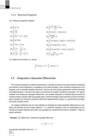 CÁLCULO II
1.1.1 Exercícios Propostos
1.1. Calcule as seguintes integrais:
(a) 2x7
dx
(b)
dx
x3
(c) (3x4
− 5x3
+ 4) dx
(d) 6t2 3
√
tdt
(e) x4
(5 − x2
) dx
(f)
√
x −
1
√
x
dx
(g)
2
x3
+
3
x2
+ 5 dx
(h)
y4
+ 2y2
− 1
√
y
dy
(i) (5 cos(x) − 4 sen(x)) dx
(j)
sen(x)
cos2
dx
(k) (4 cossec(x) · cotg(x) + 2 sec2
(x) dx
(l) sec2
(x)[cos3
(x) + 1] dx
(m) (3 cossec2
(t) − 5 sec(t) · tg(t)) dt
(n)
dx
(ax)2 + a2
; a = 0.
1.2. Determinar a função f (x), tal que
f (x) dx = x3
+
1
3
· cos(2x) + C.
1.2 Integração e Equações Diferenciais
Em diversas situações ou problemas matemáticos, a solução consiste em encontrar certa(s) função(ões)
que atenda a certas exigências, ou satisfaça(m) uma dada condição. Esta condição é expressa por uma
equação, que é chamada equação diferencial. Ela tem tal nome porque geralmente envolve derivadas
da função-incógnita. Encontrar tal função ou tal família de funções é resolver tal equação. Em alguns
modelos mais simples de equações diferenciais, uma simples integração é suﬁciente para encontrar as
funções-solução. Quando, além da equação dada, conhecemos algum valor particular que deve acontecer
para a solução num certo ponto, podemos determinar explicitamente a função f (x) que atende tal condição
(chamada condição inicial).
As integrais indeﬁnidas são de muita utilidade na resolução de certas equações diferenciais por que,
dada uma derivada de uma função, digamos, f ′
(x), podemos integrá-la e usar as propriedades já con-
hecidas da integral indeﬁnida para obter uma equação que simplesmente envolve a incógnita f . Vejamos
alguns exemplos:
Exemplo 1.3. Determinar a solução da equação diferencial
y′
= 6x2
+ x − 5
que atende à condição inicial y(0) = 2.
10
 