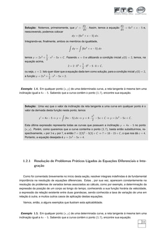Solução: Notemos, primeiramente, que y′
=
dy
dx
. Assim, temos a equação
dy
dx
= 6x2
+ x − 5 e,
reescrevendo, podemos colocar
dy = (6x2
+ x − 5) dx.
Integrando-se, ﬁnalmente, ambos os membros da igualdade,
dy = (6x2
+ x − 5) dx
temos y = 2x3
+
1
2
· x2
− 5x + C. Fazendo x = 0 e utilizando a condição inicial y(0) = 2, temos, na
equação acima,
2 = 2 · 03
+
1
2
· 02
− 5 · 0 + C,
ou seja, c = 2. Isto quer dizer que a equação dada tem como solução, para a condição inicial y(0) = 2,
a função y = 2x3
+
1
2
· x2
− 5x + 2.
Exemplo 1.4. Em qualquer ponto (x, y) de uma determinada curva, a reta tangente à mesma tem uma
inclinação igual a 4x − 5. Sabendo que a curva contém o ponto (3, 7), encontre sua equação.
Solução: Uma vez que o valor da inclinação da reta tangente a uma curva em qualquer ponto é o
valor da derivada desta função neste ponto, temos
y′
= 4x − 5 ⇒ y = (4x − 5) dx ⇒ y = 4 ·
x2
2
− 5x + C ⇒ y = 2x2
− 5x + C.
Esta última expressão representa todas as curvas que possuem a inclinação y = 4x − 5 no ponto
(x, y). Porém, como queremos que a curva contenha o ponto (3, 7), basta então substituirmos, re-
spectivamente, x por 3 e y por 7, e então 7 = 2(3)2
− 5(3) + C ⇒ 7 = 18 − 15 + C, o que nos dá c = 4.
Portanto, a equação desejada é y = 2x2
− 5x + 4.
1.2.1 Resolução de Problemas Práticos Ligados às Equações Diferenciais e Inte-
gração
Como foi comentado brevemente no início desta seção, resolver integrais indeﬁnidas é de fundamental
importância na resolução de equações diferenciais. Estas , por sua vez, aparecem constantemente na
resolução de problemas de variados temas associados ao cálculo, como por exemplo, a determinação da
expressão da posição de um corpo ao longo do tempo, conhecendo a sua função horária da velocidade,
a expressão da relação existente entre duas grandezas, sendo conhecida a taxa de variação de uma em
relação à outra, e muitos outros casos de aplicação destas equações.
Vamos, então, a alguns exemplos que ilustram esta aplicabilidade.
Exemplo 1.5. Em qualquer ponto (x, y) de uma determinada curva, a reta tangente à mesma tem uma
inclinação igual a 4x − 5. Sabendo que a curva contém o ponto (3, 7), encontre sua equação.
11
 
