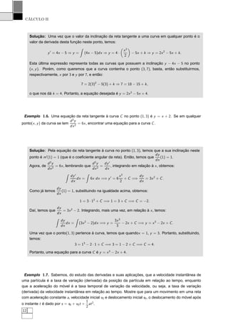 CÁLCULO II
Solução: Uma vez que o valor da inclinação da reta tangente a uma curva em qualquer ponto é o
valor da derivada desta função neste ponto, temos:
y′
= 4x − 5 ⇒ y = (4x − 5)dx ⇒ y = 4 ·
x2
2
− 5x + k ⇒ y = 2x2
− 5x + k.
Esta última expressão representa todas as curvas que possuem a inclinação y − 4x − 5 no ponto
(x, y). Porém, como queremos que a curva contenha o ponto (3, 7), basta, então substituirmos,
respectivamente, x por 3 e y por 7, e então:
7 = 2(3)2
− 5(3) + k ⇒ 7 = 18 − 15 + k,
o que nos dá k = 4. Portanto, a equação desejada é y = 2x2
− 5x + 4.
Exemplo 1.6. Uma equação da reta tangente à curva C no ponto (1, 3) é y = x + 2. Se em qualquer
ponto(x, y) da curva se tem
d2
y
dx2
= 6x, encontrar uma equação para a curva C.
Solução: Pela equação da reta tangente à curva no ponto (1, 3), temos que a sua inclinação neste
ponto é m′
(1) = 1 (que é o coeﬁciente angular da reta). Então, temos que
dy
dx
(1) = 1.
Agora, de
d2
y
dx2
= 6x, lembrando que
d2
y
dx2
=
dy′
dx
, integrando em relação à x, obtemos:
dy′
dx
dx = 6x dx =⇒ y′
= 6
x2
2
+ C =⇒
dy
dx
= 3x2
+ C.
Como já temos
dy
dx
(1) = 1, substituindo na igualdade acima, obtemos:
1 = 3 · 12
+ C =⇒ 1 = 3 + C =⇒ C = −2.
Daí, temos que
dy
dx
= 3x2
− 2. Integrando, mais uma vez, em relação à x, temos:
dy
dx
dx = (3x2
− 2)dx =⇒ y =
3x3
3
− 2x + C =⇒ y = x3
− 2x + C.
Uma vez que o ponto(1, 3) pertence à curva, temos que quandox = 1, y = 3. Portanto, substituindo,
temos:
3 = 13
− 2 · 1 + C =⇒ 3 = 1 − 2 + C =⇒ C = 4.
Portanto, uma equação para a curva C é y = x3
− 2x + 4.
Exemplo 1.7. Sabemos, do estudo das derivadas e suas aplicações, que a velocidade instantânea de
uma partícula é a taxa de variação (derivada) da posição da partícula em relação ao tempo, enquanto
que a aceleração do móvel é a taxa temporal de variação da velocidade, ou seja, a taxa de variação
(derivada) da velocidade instantânea em relação ao tempo. Mostre que para um movimento em uma reta
com aceleração constante a, velocidade inicial v0 e deslocamento inicial s0, o deslocamento do móvel após
o instante t é dado por s = s0 + v0t +
1
2
at2
.
12
 