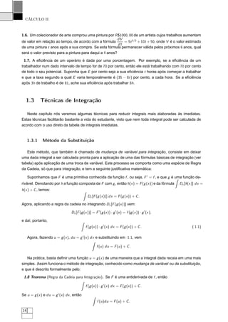 CÁLCULO II
1.6. Um colecionador de arte comprou uma pintura por R$1000, 00 de um artista cujos trabalhos aumentam
de valor em relação ao tempo, de acordo com a fórmula
dV
dt
= 5t3/2
+ 10t + 50, onde V é o valor estimado
de uma pintura t anos após a sua compra. Se esta fórmula permanecer válida pelos próximos 6 anos, qual
será o valor previsto para a pintura para daqui a 4 anos?
1.7. A eﬁciência de um operário é dada por uma porcentagem. Por exemplo, se a eﬁciência de um
trabalhador num dado intervalo de tempo for de 70 por cento, então ele está trabalhando com 70 por cento
de todo o seu potencial. Suponha que E por cento seja a sua eﬁciência t horas após começar a trabalhar
e que a taxa segundo a qual E varia temporalmente é (35 − 8t) por cento, a cada hora. Se a eﬁciência
após 3h de trabalho é de 81, ache sua eﬁciência após trabalhar 8h.
1.3 Técnicas de Integração
Neste capítulo nós veremos algumas técnicas para reduzir integrais mais elaboradas às imediatas.
Estas técnicas facilitarão bastante a vida do estudante, visto que nem toda integral pode ser calculada de
acordo com o uso direto da tabela de integrais imediatas.
1.3.1 Método da Substituição
Este método, que também é chamado de mudança de variável para integração, consiste em deixar
uma dada integral a ser calculada pronta para a aplicação de uma das fórmulas básicas de integração (ver
tabela) após aplicação de uma troca de variável. Este processo se comporta como uma espécie de Regra
da Cadeia, só que para integração, e tem a seguinte justiﬁcativa matemática:
Suponhamos que F é uma primitiva conhecida da função f , ou seja, F′
= f , e que g é uma função de-
rivável. Denotando por h a função composta de F com g, então h(x) = F(g(x)) e da fórmula Dx [h(x)] dx =
h(x) + C, temos:
Dx [F(g(x))] dx = F(g(x)) + C.
Agora, aplicando a regra da cadeia no integrando Dx [F(g(x))] vem:
Dx [F(g(x))] = F′
(g(x)) · g′
(x) = f (g(x)) · g′
(x),
e daí, portanto,
f (g(x)) · g′
(x) dx = F(g(x)) + C. ( 1.1)
Agora, fazendo u = g(x), du = g′
(x) dx e substituindo em 1.1, vem
f (u) du = F(u) + C.
Na prática, basta deﬁnir uma função u = g(x) de uma maneira que a integral dada recaia em uma mais
simples. Assim funciona o método de integração, conhecido como mudança de variável ou da substituição,
e que é descrito formalmente pelo:
1.8 Teorema (Regra da Cadeia para Integração). Se F é uma antiderivada de f , então
f (g(x)) · g′
(x) dx = F(g(x)) + C.
Se u = g(x) e du = g′
(x) dx, então
f (u)du = F(u) + C.
14
 