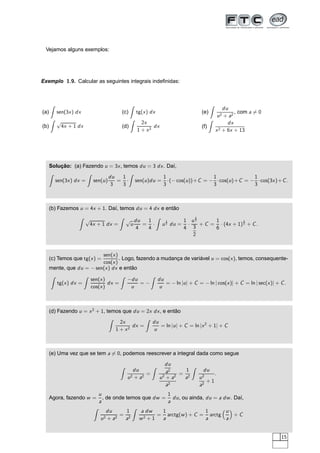 Vejamos alguns exemplos:
Exemplo 1.9. Calcular as seguintes integrais indeﬁnidas:
(a) sen(3x) dx
(b)
√
4x + 1 dx
(c) tg(x) dx
(d)
2x
1 + x2
dx
(e)
du
u2 + a2
, com a = 0
(f)
dx
x2 + 6x + 13
Solução: (a) Fazendo u = 3x, temos du = 3 dx. Daí,
sen(3x) dx = sen(u)
du
3
=
1
3
· sen(u)du =
1
3
·(− cos(u))+C = −
1
3
·cos(u)+C = −
1
3
·cos(3x)+C.
(b) Fazemos u = 4x + 1. Daí, temos du = 4 dx e então
√
4x + 1 dx =
√
u
du
4
=
1
4
· u
1
2 du =
1
4
·
u
3
2
3
2
+ C =
1
6
· (4x + 1)
3
2 + C.
(c) Temos que tg(x) =
sen(x)
cos(x)
. Logo, fazendo a mudança de variável u = cos(x), temos, consequente-
mente, que du = − sen(x) dx e então
tg(x) dx =
sen(x)
cos(x)
dx =
−du
u
= −
du
u
= − ln |u| + C = − ln | cos(x)| + C = ln | sec(x)| + C.
(d) Fazendo u = x2
+ 1, temos que du = 2x dx, e então
2x
1 + x2
dx =
du
u
= ln |u| + C = ln |x2
+ 1| + C
(e) Uma vez que se tem a = 0, podemos reescrever a integral dada como segue
du
u2 + a2
=
du
a2
u2
+ a2
a2
=
1
a2
du
u2
a2
+ 1
.
Agora, fazendo w =
u
a
, de onde temos que dw =
1
a
du, ou ainda, du = a dw. Daí,
du
u2 + a2
=
1
a2
a dw
w2 + 1
=
1
a
arctg(w) + C =
1
a
arctg
u
a
+ C
15
 