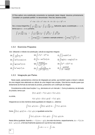 CÁLCULO II
(f) Para aplicar uma substituição conveniente na resolução desta integral, devemos primeiramente
“completar um quadrado perfeito” no denominador. Para isto, fazemos então
x2
+ 6x + 13 = x2
+ 6x + 9 − 9 + 13 = (x + 3)2
+ 4
Daí, a nossa integral ﬁca
dx
x2 + 6x + 13
=
dx
(x + 3)2 + 4
. Aplicando, agora, a substituição u = x+3,
temos que du = dx e, portanto,
dx
x2 + 6x + 13
=
dx
(x + 3)2 + 4
=
du
u2 + 4
=
du
u2 + 22
=
1
2
arctg
u
2
+ C (usando o exemplo anterior) =
1
2
arctg
x + 3
2
+ C
1.3.2 Exercícios Propostos
1.8. Utilizando o método da substituição, calcule as seguintes integrais:
(a)
x
5
√
x2 − 1
dx
(b) sen2
(x) cos(x) dx
(c) tg(x) sec2
(x) dx
(d) 6x2
sen(x3
) dx
(e) x2
(x3
− 1)10
dx
(f) (x + sec2
(3x)) dx
(g)
arcsen(y)
2
Ô
1 − y2
dy
(h)
x2
+ 2x
√
x3 + 3x2 + 1
dx
(i)
1
2
t cos(4t2
) dt
(j) (tg(2x) + cotg(2x))2
dx
(k) (e2x
+ 2)5
e2x
dx
(l)
sen(θ)dθ
[5 − cos(θ)]3
1.3.3 Integração por Partes
Nesta seção, apresentamos a técnica de integração por partes, que também ajuda a reduzir o cálculo
de uma integral mais elaborada ao cálculo de uma integral mais simples. Esta técnica resulta quase que
diretamente da fórmula da derivada do produto, juntamente com a deﬁnição de integral.
Consideremos então duas funções f e g, deriváveis em um intervalo I. Como já sabemos, da derivada
do produto, temos que:
[f (x) · g(x)]′
= f ′
(x) · g(x) + f (x) · g′
(x),
ou ainda,
f (x) · g′
(x) = [f (x) · g(x)]′
− f ′
(x) · g(x).
Integrando-se os dois membros desta igualdade em relação a x, obtemos:
f (x) · g′
(x) dx = [f (x) · g(x)]′
dx − f ′
(x) · g(x) dx.
Como [f (x) · g(x)]′
dx = f (x) · g(x), a igualdade acima ﬁca
f (x) · g′
(x) dx = f (x) · g(x) − f ′
(x) · g(x) dx.
Nesta última igualdade, fazendo u = f (x) e v = g(x), de onde nós temos, respectivamente, du = f ′
(x) dx
e dv = g′
(x) dx, a fórmula ﬁnalmente aparece em sua forma mais simples:
u dv = u · v − v du.
16
 
