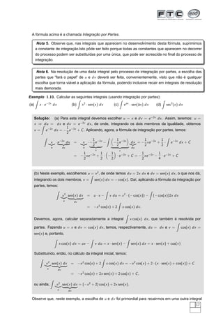 A fórmula acima é a chamada Integração por Partes.
Nota 5. Observe que, nas integrais que aparecem no desenvolvimento desta fórmula, suprimimos
a constante de integração.Isto pôde ser feito porque todas as constantes que aparecem no decorrer
do processo podem ser substituídas por uma única, que pode ser acrescida no ﬁnal do processo de
integração.
Nota 6. Na resolução de uma dada integral pelo processo de integração por partes, a escolha das
partes que “fará o papel” de u e dv deverá ser feita, convenientemente, visto que não é qualquer
escolha que torna viável a aplicação da fórmula, podendo inclusive recair em integrais de resolução
mais demorada.
Exemplo 1.10. Calcular as seguintes integrais (usando integração por partes):
(a) x · e−2x
dx (b) x2
· sen(x) dx (c) eax
· sen(bx) dx (d) sec3
(x) dx
Solução: (a) Para esta integral devemos escolher u = x e dv = e−2x
dx. Assim, teremos: u =
x ⇒ du = dx e dv = e−2x
dx, de onde, integrando os dois membros da igualdade, obtemos
v = e−2x
dx = −
1
2
e−2x
+ C. Aplicando, agora, a fórmula de integração por partes, temos:
xßÞ
u
· e−2x
dxßÞ
dv
= xßÞ
u
· −
1
2
e−2x
ßÞ
v
− −
1
2
e−2x
ßÞ
v
dxßÞ
du
= −
1
2
xe−2x
+
1
2
· e−2x
dx + C
= −
1
2
xe−2x
+
1
2
· −
1
2
· e−2x
+ C = −
1
2
xe−2x
−
1
4
· e−2x
+ C
(b) Neste exemplo, escolhemos u = x2
, de onde temos du = 2x dx e dv = sen(x) dx, o que nos dá,
integrando os dois membros, v = sen(x) dx = − cos(x). Daí, aplicando a fórmula da integração por
partes, temos:
x2
ßÞ
u
sen(x) dx
ßÞ
dv
= u · v − v du = x2
· (− cos(x)) − (− cos(x))2x dx
= −x2
cos(x) + 2 x cos(x) dx.
Devemos, agora, calcular separadamente a integral x cos(x) dx, que também é resolvida por
partes. Fazendo u = x e dv = cos(x) dx, temos, respectivamente, du = dx e v = cos(x) dx =
sen(x) e, portanto,
x cos(x) dx = uv − v du = x · sen(x) − sen(x) dx = x · sen(x) + cos(x)
Substituindo, então, no cálculo da integral inicial, temos:
x2
ßÞ
u
sen(x) dx
ßÞ
dv
= −x2
cos(x) + 2 x cos(x) dx = −x2
cos(x) + 2 · (x · sen(x) + cos(x)) + C
= −x2
cos(x) + 2x sen(x) + 2 cos(x) + C,
ou ainda, x2
ßÞ
u
sen(x) dx
ßÞ
dv
= (−x2
+ 2) cos(x) + 2x sen(x).
Observe que, neste exemplo, a escolha de u e dv foi primordial para recairmos em uma outra integral
17
 