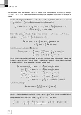 CÁLCULO II
mais simples e assim realizarmos o cálculo da integral dada. Se tivéssemos escolhido, por exemplo,
u = sen(x) e dv = x2
dx, a aplicação do método de integração por partes não ajudaria na resolução da
integral.
(c) Para esta integral, escolhemos u = eax
e dv = sen(bx) dx, de onde temos du = a · eax
dx e
v = sen(bx) dx = −
1
b
cos(bx). Daí, aplicando a integração por partes,
eax
sen(bx) dx = uv − vdu = eax
· −
1
b
cos(bx) − −
1
b
cos(bx) a · eax
dx
= −
eax
b
cos(bx) +
a
b
· eax
cos(bx) dx( )
Resolvendo, agora, eax
cos(bx) dx por partes, fazemos u = eax
⇒ du = aeax
dx e dv =
cos(bx) dx ⇒ v = cos(bx) dx =
1
b
sen(bx) e obtemos então
eax
cos(bx) dx = eax
·
1
b
· sen(bx) −
1
b
sen(bx)aeax
dx
=
eax
b
sen(bx) −
a
b
· eax
sen(bx) dx
Substituindo este resultado em ( ), obtemos:
eax
sen(bx) dx = −
eax
b
cos(bx) +
a
b
å
eax
b
sen(bx) −
a
b
· eax
sen(bx)
è
dx
= −
eax
b
cos(bx) +
a
b2
eax
sen(bx) −
a2
b2
eax
sen(bx) dx
Agora, note que a integral que aparece no segundo membro acima é exatamente a integral que
queremos calcular. Portanto, como se fosse o “x” da equação, passemos o termo que a contém para
o primeiro membro, a ﬁm de determinar o seu valor. Temos, então:
eax
sen(bx) dx +
a2
b2
eax
sen(bx) = −
eax
b
cos(bx) +
a
b2
eax
sen(bx)
1 +
a2
b2
· eax
sen(bx) dx = −
eax
b
cos(bx) +
a
b2
eax
sen(bx)
a2
+ b2
b2
· eax
sen(bx) dx =
eax
b
− cos(bx) +
a
b
· sen(bx)
a2
+ b2
b
· eax
sen(bx) dx = eax
− cos(bx) +
a
b
· sen(bx)
eax
sen(bx) dx =
b
a2 + b2
· eax
− cos(bx) +
a
b
· sen(bx)
e, ﬁnalmente, temos que
eax
sen(bx) dx =
b · eax
a2 + b2
− cos(bx) +
a
b
· sen(bx) .
(d) Para o cálculo desta integral, fazemos u = sec(x) e dv = sec2
(x) dx = tg(x), de onde obtemos,
respectivamente, du = tg(x) · sec(x) dx e v = sec2
dx = tg(x). Daí, temos:
sec3
(x) dx = sec(x)
ßÞ
u
· tg(x)
ßÞ
v
− tg(x)
ßÞ
v
tg(x) · sec(x) dx
ßÞ
du
= tg(x) · sec(x) − tg2
(x) sec(x) dx.
18
 