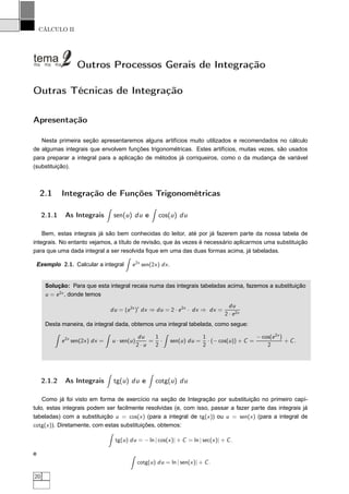 CÁLCULO II
Outros Processos Gerais de Integração
Outras Técnicas de Integração
Apresentação
Nesta primeira seção apresentaremos alguns artifícios muito utilizados e recomendados no cálculo
de algumas integrais que envolvem funções trigonométricas. Estes artifícios, muitas vezes, são usados
para preparar a integral para a aplicação de métodos já corriqueiros, como o da mudança de variável
(substituição).
2.1 Integração de Funções Trigonométricas
2.1.1 As Integrais sen(u) du e cos(u) du
Bem, estas integrais já são bem conhecidas do leitor, até por já fazerem parte da nossa tabela de
integrais. No entanto vejamos, a título de revisão, que às vezes é necessário aplicarmos uma substituição
para que uma dada integral a ser resolvida ﬁque em uma das duas formas acima, já tabeladas.
Exemplo 2.1. Calcular a integral e2x
sen(2x) dx.
Solução: Para que esta integral recaia numa das integrais tabeladas acima, fazemos a substituição
u = e2x
, donde temos
du = (e2x
)′
dx ⇒ du = 2 · e2x
· dx ⇒ dx =
du
2 · e2x
Desta maneira, da integral dada, obtemos uma integral tabelada, como segue:
e2x
sen(2x) dx = u · sen(u)
du
2 · u
=
1
2
· sen(u) du =
1
2
· (− cos(u)) + C =
− cos(e2x
)
2
+ C.
2.1.2 As Integrais tg(u) du e cotg(u) du
Como já foi visto em forma de exercício na seção de Integração por substituição no primeiro capí-
tulo, estas integrais podem ser facilmente resolvidas (e, com isso, passar a fazer parte das integrais já
tabeladas) com a substituição u = cos(x) (para a integral de tg(x)) ou u = sen(x) (para a integral de
cotg(x)). Diretamente, com estas substituições, obtemos:
tg(u) du = − ln | cos(x)| + C = ln | sec(x)| + C.
e
cotg(u) du = ln | sen(x)| + C.
20
 