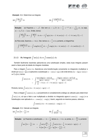 Exemplo 2.2. Determinar as integrais:
(a)
tg(
√
x)
√
x
dx (b)
cotg(ln(x))
x
dx.
Solução: (a) Façamos u =
√
x. Daí vem du = (
√
x)′
dx =
1
2
· x−1/2
dx =
1
2
√
x
dx, ou seja,
dx = 2
√
x dx = 2udu. Então, temos:
tg(
√
x)
√
x
dx =
tg(u)
u
· 2u du = 2 tg(u) du = 2 · ln |sec(u)| + C = 2 · ln | sec(
√
x)| + C.
(b) Para esta, fazemos u = ln(x). Daí, temos du =
1
x
dx e, portanto, a integral ﬁca:
cotg(ln(x))
x
dx = cotg(ln(x))
1
x
dx = cotg(u) du = ln | sen(u)| + C = ln | sen(ln(x))| + C.
2.1.3 As Integrais sec(u) du e cossec(u) du
Também facilmente resolvidas aplicando-se uma substituição simples, estas duas integrais passam
assim a fazer parte da tabela de integrais imediatas.
Para a integral sec(u) du, fazendo-se uma transformação conveniente no integrando (multiplicar e
dividir por sec(u)+tg(u) e aplicando a substituição w = sec(u)+tg(u) (de onde temos dw = [tg(u)·sec(u)+
sec2
(u)]du), temos:
sec(u) du =
sec(u)[tg(u) + sec(u)]
tg(u) + sec(u)
du =
[tg(u) · sec(u) + sec2
(u)]
tg(u) + sec(u)
du
=
dw
w
= ln |w| + C = ln | sec(u) + tg(u)| + C.
Portanto, temos sec(u) du = ln | sec(u) + tg(u)| + C.
Para a integral cossec(u) du, o procedimento é completamente análogo ao utilizado para determinar
sec(u) du, só que o fator a ser multiplicado e dividido no integrando agora é cossec(u) − cotg(u) e a
substituição a ser aplicada é w = cossec(u) − cotg(u). Assim, seguindo os mesmos passos, obtemos:
cossec(u) du = ln | cossec(u) − cotg(u)| + C.
Exemplo 2.3. Calcular as integrais:
(a) sec 4x +
π
3
dx (b)
dt
sen(3t − π)
Solução: (a) Fazendo a substituição u = 4x +
π
3
, temos du = 4 dx, ou ainda, dx =
du
4
e, portanto:
sec 4x +
π
3
dx = sec(u)
du
4
=
1
4
· sec(u) du =
1
4
· ln | sec(u) + tg(u)| + C
= ln
¬
¬
¬sec 4x +
π
3
+ tg 4x +
π
3
¬
¬
¬ + C.
21
 