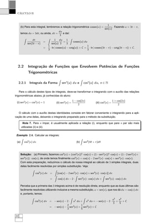 CÁLCULO II
(b) Para esta integral, lembremos a relação trigonométrica cossec(α) =
1
sen(α)
. Fazendo u = 3t − π,
temos du = 3dt, ou ainda, dt =
du
3
e daí:
dt
sen(3t − π)
=
1
sen(u)
du
3
=
1
3
· cossec(u) du
=
1
3
· ln | cossec(u) − cotg(u)| + C =
1
3
· ln | cossec(3t − π) − cotg(3t − π)| + C.
2.2 Integração de Funções que Envolvem Potências de Funções
Trigonométricas
2.2.1 Integrais da Forma senn
(u) du e cosn
(u) du, n ∈ N
Para o cálculo destes tipos de integrais, deve-se transformar o integrando com o auxílio das relações
trigonométricas abaixo, já conhecidas do aluno:
(i) sen2
(x) + cos2
(x) = 1 (ii) sen2
(x) =
1 − cos(2x)
2
(iii) cos2
(x) =
1 + cos(2x)
2
O cálculo com o auxílio destas identidades consiste em fatorar conveniente o integrando para a apli-
cação de uma delas, deixando o integrando preparado para o método da substituição.
Nota 7. Para n ímpar, é usualmente aplicada a relação (i), enquanto que para n par são mais
utilizadas (ii) e (iii).
Exemplo 2.4. Calcular as integrais:
(a) cos5
(x) dx (b) sen6
(4θ + π)dθ
Solução: (a) Primeiro, fazemos cos5
(x) = (cos2
(x))2
·cos(x) = (1−sen2
(x))2
·cos(x) = (1−2 sen2
(x)+
sen4
(x)) · cos(x), de onde temos ﬁnalmente cos5
(x) = cos(x) − 2 sen2
(x) · cos(x) + sen4
(x) · cos(x).
Com esta preparação, reduzimos o cálculo da nossa integral ao cálculo de 3 simples integrais, duas
delas facilmente resolvidas por simples substituição. Veja:
cos5
(x) dx = [cos(x) − 2 sen2
(x) · cos(x) + sen4
(x) · cos(x)] dx
= cos(x) dx − 2 · sen2
(x) · cos(x) dx + sen4
(x) · cos(x) dx
Perceba que a primeira das 3 integrais acima é de resolução direta, enquanto que as duas últimas são
facilmente resolvidas utilizando inclusive a mesma substituição, u = sen(x), que nos dá du = cos(x) dx
e, portanto, temos:
cos5
(x) dx = − sen(x) − 2 · u2
du + u4
du = − sen(x) − 2 ·
u3
3
+
u5
5
+ C
= − sen(x) −
2
3
sen3
(x) +
1
5
sen5
(x) + C
22
 