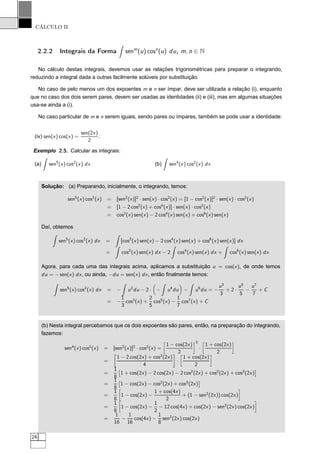 CÁLCULO II
2.2.2 Integrais da Forma senm
(u) cosn
(u) du, m, n ∈ N
No cálculo destas integrais, devemos usar as relações trigonométricas para preparar o integrando,
reduzindo a integral dada a outras facilmente solúveis por substituição.
No caso de pelo menos um dos expoentes m e n ser ímpar, deve ser utilizada a relação (i), enquanto
que no caso dos dois serem pares, devem ser usadas as identidades (ii) e (iii), mas em algumas situações
usa-se ainda a (i).
No caso particular de m e n serem iguais, sendo pares ou ímpares, também se pode usar a identidade:
(iv) sen(x) cos(x) =
sen(2x)
2
.
Exemplo 2.5. Calcular as integrais:
(a) sen5
(x) cos2
(x) dx (b) sen4
(x) cos2
(x) dx
Solução: (a) Preparando, inicialmente, o integrando, temos:
sen5
(x) cos2
(x) = [sen2
(x)]2
· sen(x) · cos2
(x) = [1 − cos2
(x)]2
· sen(x) · cos2
(x)
= [1 − 2 cos2
(x) + cos4
(x)] · sen(x) · cos2
(x)
= cos2
(x) sen(x) − 2 cos4
(x) sen(x) + cos6
(x) sen(x)
Daí, obtemos
sen5
(x) cos2
(x) dx = [cos2
(x) sen(x) − 2 cos4
(x) sen(x) + cos6
(x) sen(x)] dx
= cos2
(x) sen(x) dx − 2 cos4
(x) sen(x) dx + cos6
(x) sen(x) dx
Agora, para cada uma das integrais acima, aplicamos a substituição u = cos(x), de onde temos
du = − sen(x) dx, ou ainda, −du = sen(x) dx, então ﬁnalmente temos:
sen5
(x) cos2
(x) dx = − u2
du − 2 · − u4
du − u6
du = −
u3
3
+ 2 ·
u5
5
−
u7
7
+ C
= −
1
3
cos3
(x) +
2
5
cos5
(x) −
1
7
cos7
(x) + C
(b) Nesta integral percebamos que os dois expoentes são pares, então, na preparação do integrando,
fazemos:
sen4
(x) cos2
(x) = [sen2
(x)]2
· cos2
(x) =
å
1 − cos(2x)
2
è2
·
å
1 + cos(2x)
2
è
=
1 − 2 cos(2x) + cos2
(2x)
4
·
å
1 + cos(2x)
2
è
=
1
8
¢
1 + cos(2x) − 2 cos(2x) − 2 cos2
(2x) + cos2
(2x) + cos3
(2x)
£
=
1
8
¢
1 − cos(2x) − cos2
(2x) + cos3
(2x)
£
=
1
8
å
1 − cos(2x) −
1 + cos(4x)
2
+ (1 − sen2
(2x)) cos(2x)
è
=
1
8
å
1 − cos(2x) −
1
2
− 12 cos(4x) + cos(2x) − sen2
(2x) cos(2x)
è
=
1
16
−
1
16
cos(4x) −
1
8
sen2
(2x) cos(2x)
24
 